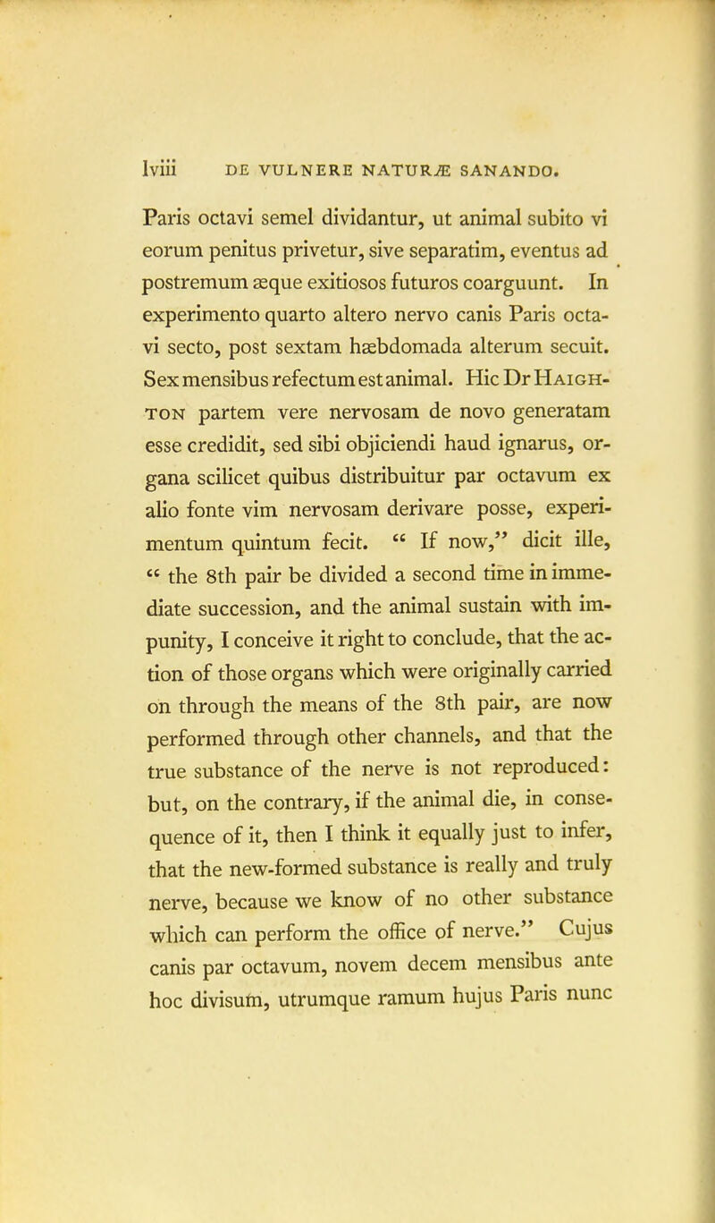 Paris oclavi semel dividantur, ut animal subito vi eorum penitus privetur, sive separatim, eventus ad postremum asque exitiosos futuros coarguunt. In experimento quarto altero nervo canis Paris octa- vi secto, post sextam hasbdomada alterum secuit. Sexmensibusrefectumestanimal. Hic DrHAioH- TON partem vere nervosam de novo generatam esse credidit, sed sibi objiciendi haud ignarus, or- gana scilicet quibus distribuitur par octavum ex alio fonte vim nervosam derivare posse, experi- mentum quintum fecit.  If now,'* dicit ille,  the 8th pair be divided a second time in imme- diate succession, and the animal sustain with im- punity, I conceive it right to conclude, that the ac- tion of those organs which were originally carried on through the means of the 8th pair, are now performed through other channels, and that the true substance of the nerve is not reproduced: but, on the contrary, if the animal die, in conse- quence of it, then I think it equally just to infer, that the new-formed substance is really and truly nerve, because we know of no other substance which can perform the ofEce of nerve. Cujus canis par octavum, novem decem mensibus ante hoc divisufti, utrumque raraum hujus Paris nunc