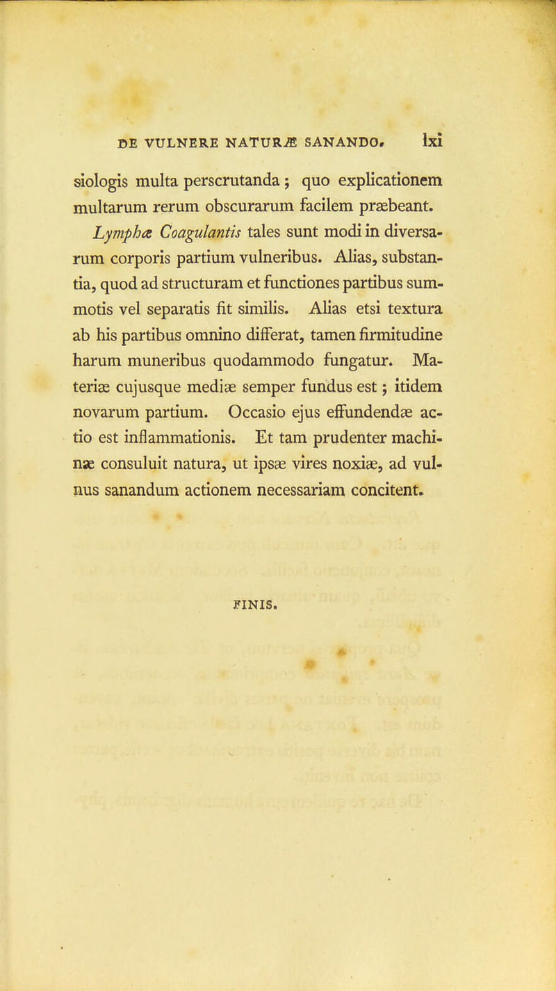 siologis multa perscrutanda; quo explicationem multarum rerum obscurarum facilem praebeant. Lympha Coagulantis tales sunt modi in diversa- rum corporis partium vulneribus. Alias, substan- tia, quod ad structuram et functiones partibus sum- motis vel separatis fit similis. Alias etsi textura ab his partibus omnino differat, tamen firmitudine harum muneribus quodammodo fungatur. Ma- terise cujusque mediae semper fundus est; itidem novarum partium. Occasio ejus effundendae ac- tio est inflammationis. Et tam prudenter machi- nae consuluit natura, ut ipsae vires noxiae, ad vul- nus sanandum actionem necessariam concitent» FINIS.
