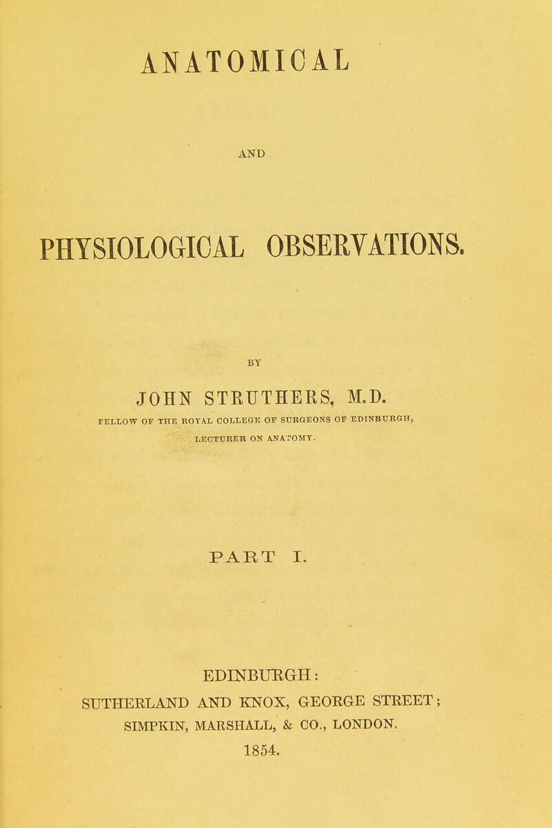 AND PHYSIOLOGICAL OBSERVATIONS. BY JOHN STRUTHERS, M.D. FELLOW OF THE ROYAL COLLEGE OF SURGEONS OF EDINBURGH, LECTURER ON ANATOMY. PART I. EDINBURGH: SUTHERLAND AND KNOX, GEORGE STREET; SIMPKIN, MARSHALL, & CO., LONDON. 1854.