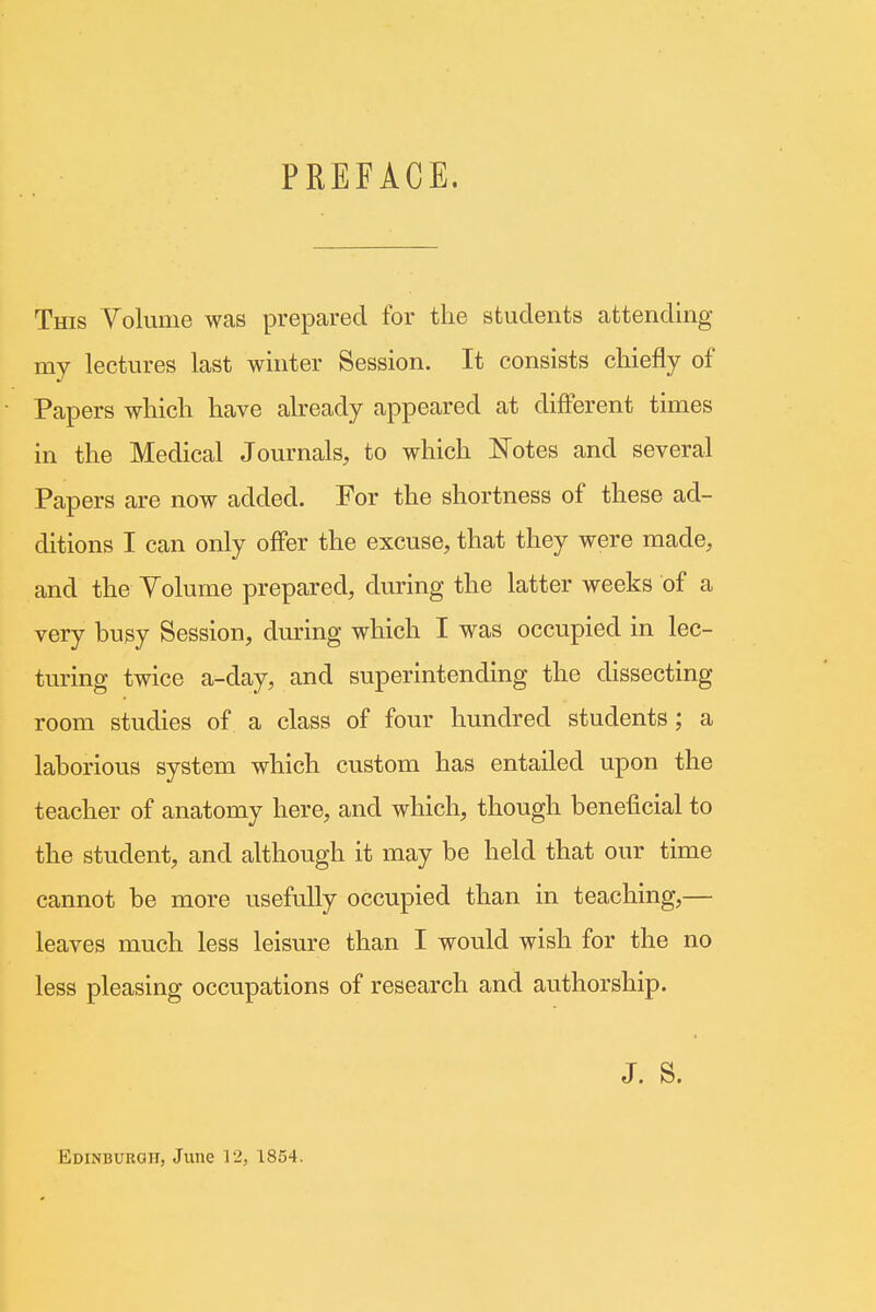 PREFACE. This Volume was prepared for the students attending my lectures last winter Session. It consists chiefly of Papers which have already appeared at different times in the Medical Journals, to which Notes and several Papers are now added. For the shortness of these ad- ditions I can only offer the excuse, that they were made, and the Volume prepared, during the latter weeks of a very busy Session, during which I was occupied in lec- turing twice a-day, and superintending the dissecting room studies of a class of four hundred students; a laborious system which custom has entailed upon the teacher of anatomy here, and which, though beneficial to the student, and although it may be held that our time cannot be more usefully occupied than in teaching,— leaves much less leisure than I would wish for the no less pleasing occupations of research and authorship. J. S. Edinburgh, June 12, 1854.