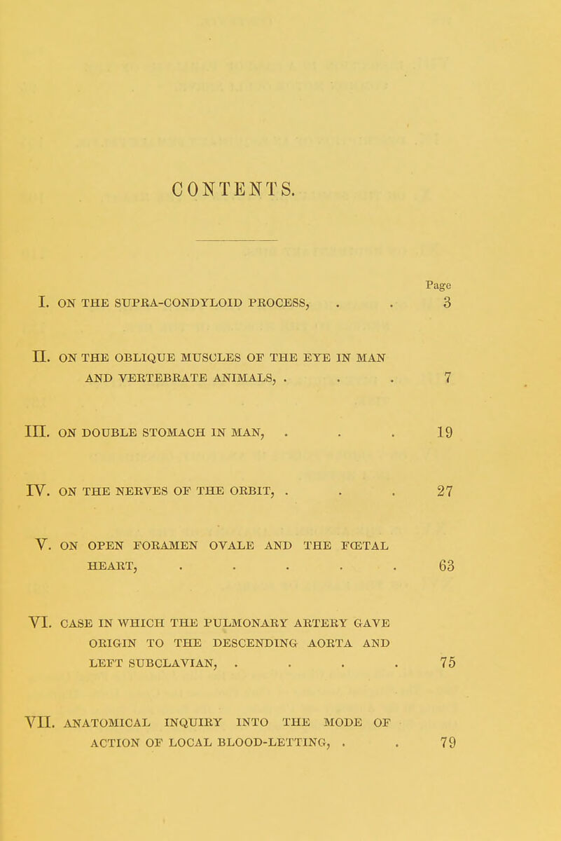 CONTENTS. I. ON THE SUPRA-CONDYLOID PROCESS, II. ON THE OBLIQUE MUSCLES OP THE EYE IN MAN AND VERTEBRATE ANIMALS, . 111. ON DOUBLE STOMACH IN MAN, IV. ON THE NERVES OP THE ORBIT, . V. ON OPEN FORAMEN OVALE AND THE FOETAL HEART, .... VI. CASE IN WHICH THE PULMONARY ARTERY GAVE ORIGIN TO THE DESCENDING AORTA AND LEFT SUBCLAVIAN, . VII. ANATOMICAL INQUIRY INTO THE MODE OF ACTION OF LOCAL BLOOD-LETTING, .