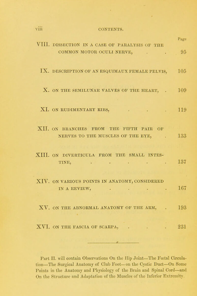 Page VIII. DISSECTION IN A CASE OF PARALYSIS OF THE COMMON MOTOR OCULI NERVE, . . 95 IX. DESCRIPTION OF AN ESQUIMAUX FEMALE PELVIS, 105 X. ON THE SEMILUNAR VALVES OF THE HEART, . 109 XL ON RUDIMENTARY RIBS, . . .119 XII. ON BRANCHES FROM THE FIFTH PAIR OF NERVES TO THE MUSCLES OF THE EYE, . 133 XIII. ON DIVERTICULA FROM THE SMALL INTES- TINE, ..... 137 XIV. ON VARIOUS POINTS IN ANATOMY, CONSIDERED IN A REVIEW, .... 167 XV. ON THE ABNORMAL ANATOMY OF THE ARM, . 193 XVI. ON THE FASCIA OF SCARPA, . . . 231 Part II. will contain Observations On the Hip Joint—The Foetal Circula- tion—The Surgical Anatomy of Club Foot—on the Cystic Duct—On Some Points in the Anatomy and Physiology of the Brain and Spinal Cord—and On the Structure and Adaptation of the Muscles of the Inferior Extremity.