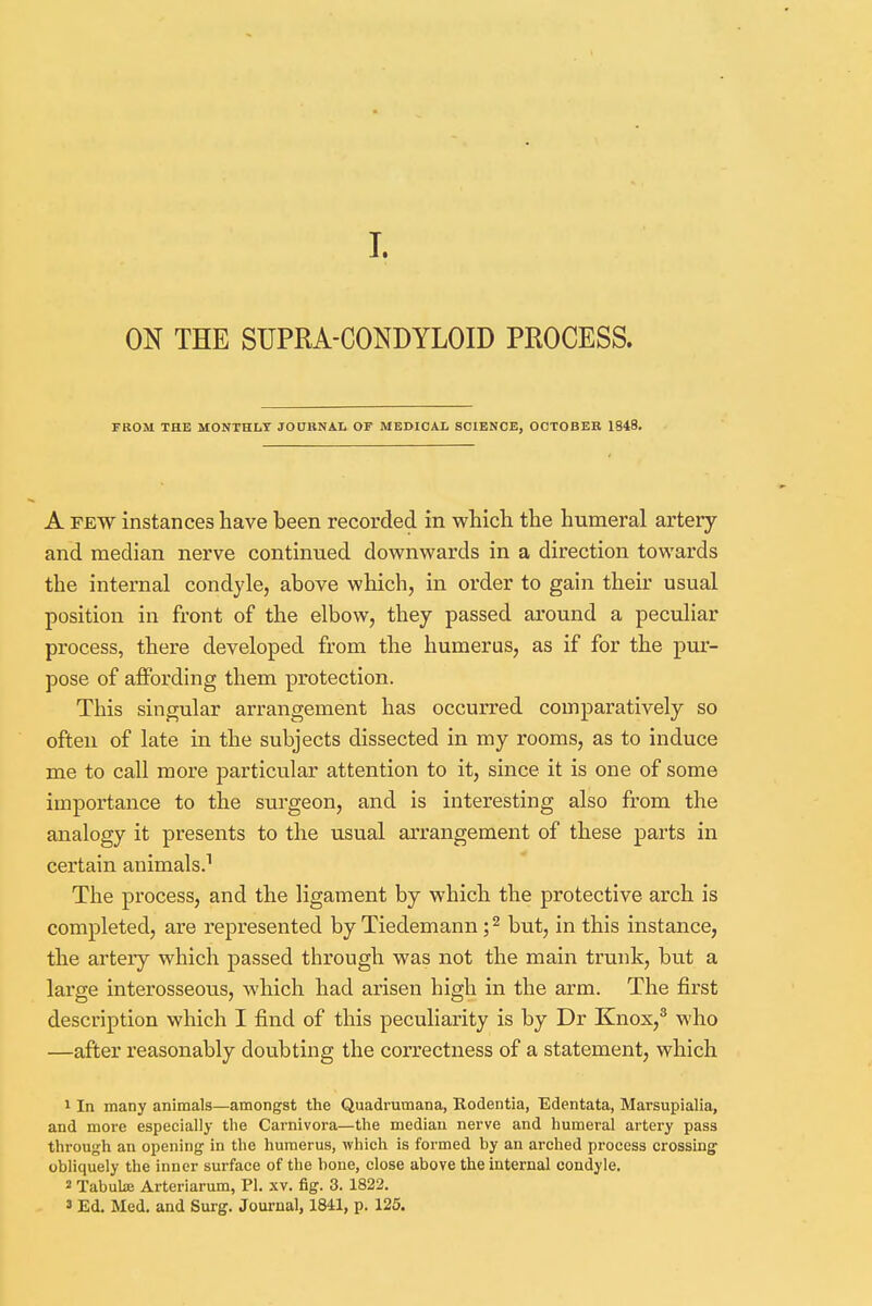 I. ON THE SUPRA-CONDYLOID PROCESS. FROM THE MONTHLY JOURNAL OF MEDICAL SCIENCE, OCTOBER 1848. A few instances have been recorded in which the humeral artery and median nerve continued downwards in a direction towards the internal condyle, above which, in order to gain their usual position in front of the elbow, they passed around a peculiar process, there developed from the humerus, as if for the pur- pose of affording them protection. This singular arrangement has occurred comparatively so often of late in the subjects dissected in my rooms, as to induce me to call more particular attention to it, since it is one of some importance to the surgeon, and is interesting also from the analogy it presents to the usual arrangement of these parts in certain animals.1 The process, and the ligament by which the protective arch is completed, are represented by Tiedemann;2 but, in this instance, the artery which passed through was not the main trunk, but a large interosseous, which had arisen high in the arm. The first description which I find of this peculiarity is by Dr Knox,3 who —after reasonably doubting the correctness of a statement, which 1 In many animals—amongst the Quadrumana, Rodentia, Edentata, Marsupialia, and more especially the Carnivora—the median nerve and humeral artery pass through an opening in the humerus, which is formed by an arched process crossing obliquely the inner surface of the bone, close above the internal condyle. 2 Tabula; Arteriarum, PL xv. fig. 3. 1822. ' Ed. Med. and Surg. Journal, 1841, p. 125.