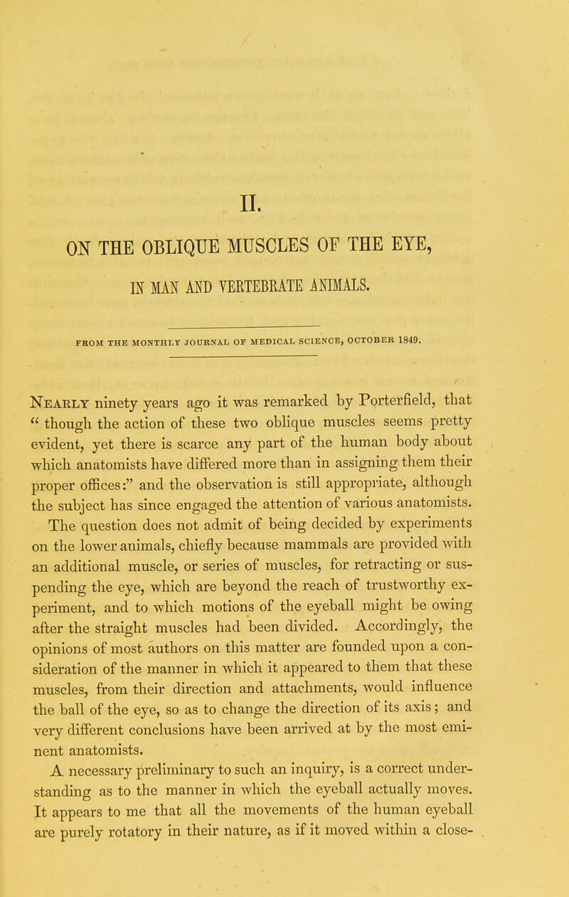 ON THE OBLIQUE MUSCLES OF THE EYE, m MM AND VERTEBRATE MIMALS. FROM THE MONTHLY JOURNAL OF MEDICAL SCIENCE, OCTOBER 1849. Nearly ninety years ago it was remarked by Porterfield, that  though the action of these two oblique muscles seems pretty evident, yet there is scarce any part of the human body about which anatomists have differed more than in assigning them their proper offices: and the observation is still appropriate, although the subject has since engaged the attention of various anatomists. The question does not admit of being decided by experiments on the lower animals, chiefly because mammals are provided with an additional muscle, or series of muscles, for retracting or sus- pending the eye, which are beyond the reach of trustworthy ex- periment, and to which motions of the eyeball might be owing after the straight muscles had been divided. Accordingly, the opinions of most authors on this matter are founded upon a con- sideration of the manner in which it appeared to them that these muscles, from their direction and attachments, would influence the ball of the eye, so as to change the direction of its axis; and very different conclusions have been arrived at by the most emi- nent anatomists. A necessary preliminary to such an inquiry, is a correct under- standing as to the manner in which the eyeball actually moves. It appears to me that all the movements of the human eyeball are purely rotatory in their nature, as if it moved within a close-