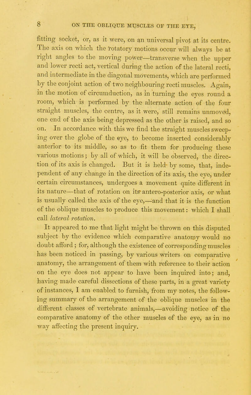 fitting socket, or, as it were, on an universal pivot at its centre. The axis on which the rotatory motions occur will always be at right angles to the moving power—transverse when the upper and lower recti act, vertical during the action of the lateral recti, and intermediate in the diagonal movements, which are performed by the conjoint action of two neighbouring recti muscles. Again, in the motion of circumduction, as in turning the eyes round a room, which is performed by the alternate action of the four straight muscles, the centre, as it were, still remains unmoved, one end of the axis being depressed as the other is raised, and so on. In accordance with this we find the straight muscles sweep- ing over the globe of the eye, to become inserted considerably anterior to its middle, so as to fit them for producing these various motions; by all of which, it will be observed, the direc- tion of its axis is changed. But it is held- by some, that, inde- pendent of any change in the direction of its axis, the eye, under certain circumstances, undergoes a movement quite different in its nature—that of rotation on its*antero-posterior axis, or what is usually called the axis of the eye,—^and that it is the function of the oblique muscles to produce this movement: which I shall call lateral rotation. It appeared to me that light might be thrown on this disputed subject by the evidence which comparative auatomy would uo doubt afford; for, although the existence of corresponding muscles has been noticed in passing, by various writers on comparative anatomy, the arrangement of them with reference to their action on the eye does not appear to have been inquired into; and, having made careful dissections of these pails, in a great variety of instances, I am enabled to furnish, from my notes, the follow- ing summary of the arrangement of the oblique muscles in the different classes of vertebrate animals,—avoiding notice of the comparative anatomy of the other muscles of the eye, as in no way affecting the present inquiry.