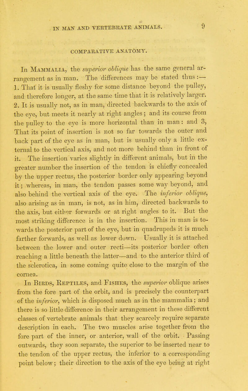 COMPARATIVE ANATOMY. In Mammalia, the superior oblique has the same general ar- rangement as in man. The differences may be stated thus :— 1. That it is usually fleshy for some distance beyond the pulley, and therefore longer, at the same time that it is relatively larger. 2. It is usually not, as in man, directed backwards to the axis of the eye, but meets it nearly at right angles; and its course from the pulley to the eye is more horizontal than in man: and 3, That its point of insertion is not so far towards the outer and back part of the eye as in man, but is usually only a little ex- ternal to the vertical axis, and not more behind than in front of it. The insertion varies slightly in different animals, but in the greater number the insertion of the tendon is chiefly concealed by the upper rectus, the posterior border only appearing beyond it; whereas, in man, the tendon passes some way beyond, and also behind the vertical axis of the eye. The inferior oblique, also arising as -in man, is not, as in him, directed backwards to the axis, but either forwards or at right angles to it. But the most striking difference is in the insertion. This in man is to- wards the posterior part of the eye, but in quadrupeds it is much farther forwards, as well as lower down. Usually it is attached between the lower and outer recti—its posterior border often reaching a little beneath the latter—and to the anterior third of the sclerotica, in some coming quite close to the margin of the cornea. In Birds, Reptiles, and Fishes, the superior oblique arises from the fore part of the orbit, and is precisely the counterpart of the inferior, which is disposed much as in the mammalia; and there is so little difference in their arrangement in these different classes of vertebrate animals that they scarcely require separate description in each. The two muscles arise together from the fore part of the inner, or anterior, wall of the orbit. Passing outwards, they soon separate, the superior to be inserted near to the tendon of the upper rectus, the inferior to a corresponding point below; their direction to the axis of the eye being at right