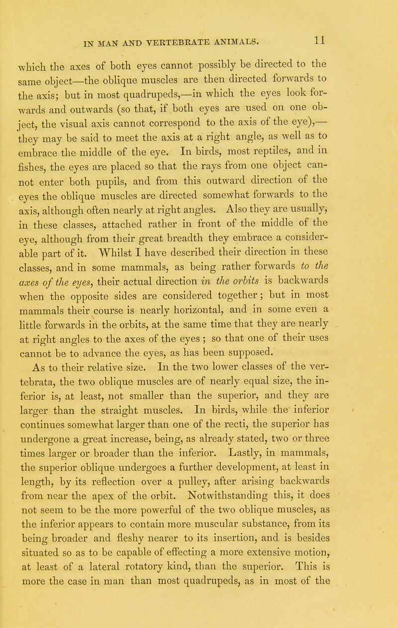 which the axes of both eyes cannot possibly be directed to the same object—the oblique muscles are then directed forwards to the axis; but in most quadrupeds,—in which the eyes look for- wards and outwards (so that, if both eyes are used on one ob- ject, the visual axis cannot correspond to the axis of the eye),— they may be said to meet the axis at a right angle, as well as to embrace the middle of the eye. In birds, most reptiles, and in fishes, the eyes are placed so that the rays from one object can- not enter both pupils, and from this outward direction of the eyes the oblique muscles are directed somewhat forwards to the axis, although often nearly at right angles. Also they are usually, in these classes, attached rather in front of the middle of the eye, although from their great breadth they embrace a consider- able part of it. Whilst I have described their direction in these classes, and in some mammals, as being rather forwards to the axes of the eyes, their actual direction in the orbits is backwards when the opposite sides are considered together; but in most mammals their course is nearly horizontal, and in some even a little forwards in the orbits, at the same time that they are nearly at right angles to the axes of the eyes ; so that one of their uses cannot be to advance the eyes, as has been supposed. As to their relative size. In the two lower classes of the ver- tebrata, the two oblique muscles are of nearly equal size, the in- ferior is, at least, not smaller than the superior, and they are larger than the straight muscles. In birds, while the inferior continues somewhat larger than one of the recti, the superior has undergone a great increase, being, as already stated, two or three times larger or broader than the inferior. Lastly, in mammals, the superior oblique undergoes a further development, at least in length, by its reflection over a pulley, after arising backwards from near the apex of the orbit. Notwithstanding this, it does not seem to be the more powerful of the two oblique muscles, as the inferior appears to contain more muscular substance, from its being broader and fleshy nearer to its insertion, and is besides situated so as to be capable of effecting a more extensive motion, at least of a lateral rotatory kind, than the superior. This is more the case in man than most quadrupeds, as in most of the