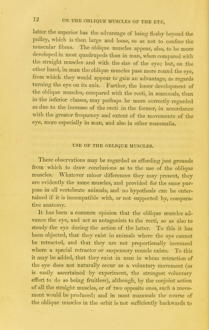 latter the superior lias the advantage of being fleshy beyond the pulley, which is then large and loose, so as not to confine the muscular fibres. The oblique muscles appear, also, to be more developed in most quadrupeds than in man, when compared with the straight muscles and with the size of the eye; but, on the other hand, in man the oblique muscles pass more round the eye, from which they would appear to gain an advantage, as regards turning the eye on its axis. Farther, the lesser development of the oblique muscles, compared with the recti, in mammals, than in the inferior classes, may perhaps be more correctly regarded as -due to the increase of the recti in the former, in accordance with, the greater frequency and extent of the movements of the eye, more especially in man, and also in other mammalia. USE OF THE OBLIQUE MUSCLES. These observations may be regarded as affording just grounds from which to draw conclusions as to the use of the oblique muscles. Whatever minor differences they may present, they are evidently the same muscles, and provided for the same pur- pose in all vertebrate animals, and no hypothesis can be enter- tained if it is incompatible with, or not supported by, compara- tive anatomy. It has been a common opinion that the oblique muscles ad- vance the eye, and act as antagonists to the recti, so as also to steady the eye during the action of the latter. To this it has been objected, that they exist in animals where the eye cannot be retracted, and that they are not proportionally increased where a special retractor or suspensory muscle exists. To this it may be added, that they exist in man in whom retraction of the eye does not naturally occur as a voluntary movement (as is easily ascertained by experiment, the strongest voluntary effort to do so being fruitless), although, by the conjoint action of all the straight muscles, or of two opposite ones, such a move- ment would be produced; and in most mammals the course of the oblique muscles in the orbit is not sufficiently backwards to