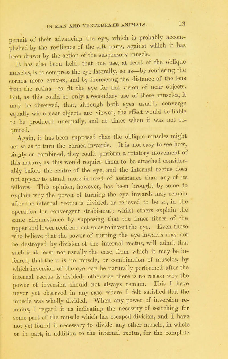 permit of their advancing the eye, which is probably accom- plished by the resilience of the soft parts, against which it has been drawn by the action of the suspensory muscle. It has also been held, that one use, at least of the oblique muscles, is to compress the eye laterally, so as—by rendering the cornea more convex, and by increasing the distance of the lens from the retina—to fit the eye for the vision of near objects. But, as this could be only a secondary use of these muscles, it may be observed, that, although both eyes usually converge equally when near objects are viewed, the effect would be liable to be produced unequally, and at times when it was not re- quired. Again, it has been supposed that the oblique muscles might act so as to turn the cornea inwards. It is not easy to see how, singly or combined, they could perform a rotatoiy movement of this nature, as this would require them to be attached consider- ably before the centre of the eye, and the internal rectus does not appear to stand more in need of assistance than any of its fellows. This opinion, however, has been brought by some to explain why the power of turning the eye inwards may remain after the internal rectus is divided, or believed to be so, in the operation for convergent strabismus; whilst others explain the same circumstance by supposing that the inner fibres of the upper and lower recti can act so as to invert the eye. Even those who believe that the power of turning the eye inwards may not be destroyed by division of the internal rectus, will admit that such is at least not usually the case, from which it may be in- ferred, that there is no muscle, or combination of muscles, by which inversion of the eye can be naturally performed after the internal rectus is divided; otherwise there is no reason why the power of inversion should not always remain. This I have never yet observed in any case where I felt satisfied that the muscle was wholly divided. When any power of inversion re- mains, I regard it as indicating the necessity of searching for some part of the muscle which has escaped division, and I have not yet found it necessary to divide any other muscle, in whole or in part, in addition to the internal rectus, for the complete