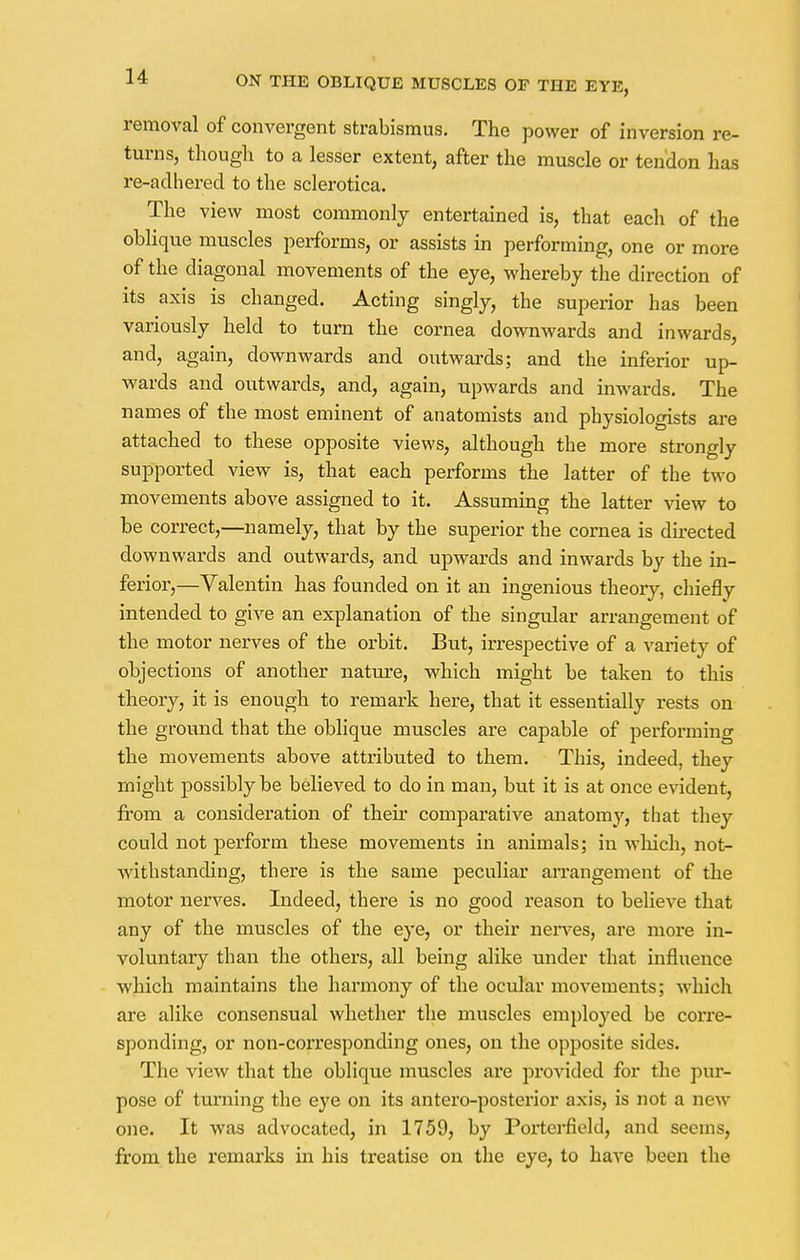 removal of convergent strabismus. The power of inversion re- turns, though to a lesser extent, after the muscle or tendon has re-adhered to the sclerotica. The view most commonly entertained is, that each of the oblique muscles performs, or assists in performing, one or more of the diagonal movements of the eye, whereby the direction of its axis is changed. Acting singly, the superior has been variously held to turn the cornea downwards and inwards, and, again, downwards and outwards; and the inferior up- wards and outwards, and, again, upwards and inwards. The names of the most eminent of anatomists and physiologists are attached to these opposite views, although the more strongly supported view is, that each perforins the latter of the two movements above assigned to it. Assuming the latter view to be correct,—namely, that by the superior the cornea is directed downwards and outwards, and upwards and inwards by the in- ferior,—Valentin has founded on it an ingenious theory, chieflv intended to give an explanation of the singular arrangement of the motor nerves of the orbit. But, irrespective of a variety of objections of another nature, which might be taken to this theory, it is enough to remark here, that it essentially rests on the ground that the oblique muscles are capable of performing the movements above attributed to them. This, indeed, they might possibly be believed to do in man, but it is at once evident, from a consideration of their comparative anatomy, that they could not perform these movements in animals; in which, not- withstanding, there is the same peculiar arrangement of the motor nerves. Indeed, there is no good reason to believe that any of the muscles of the eye, or their nerves, are more in- voluntary than the others, all being alike under that influence which maintains the harmony of the ocular movements; which are alike consensual whether the muscles employed be corre- sponding, or non-corresponding ones, on the opposite sides. The view that the oblique muscles are provided for the pur- pose of turning the eye on its antero-posterior axis, is not a new one. It was advocated, in 1759, by Porterfield, and seems, from the remarks in his treatise on the eye, to have been the