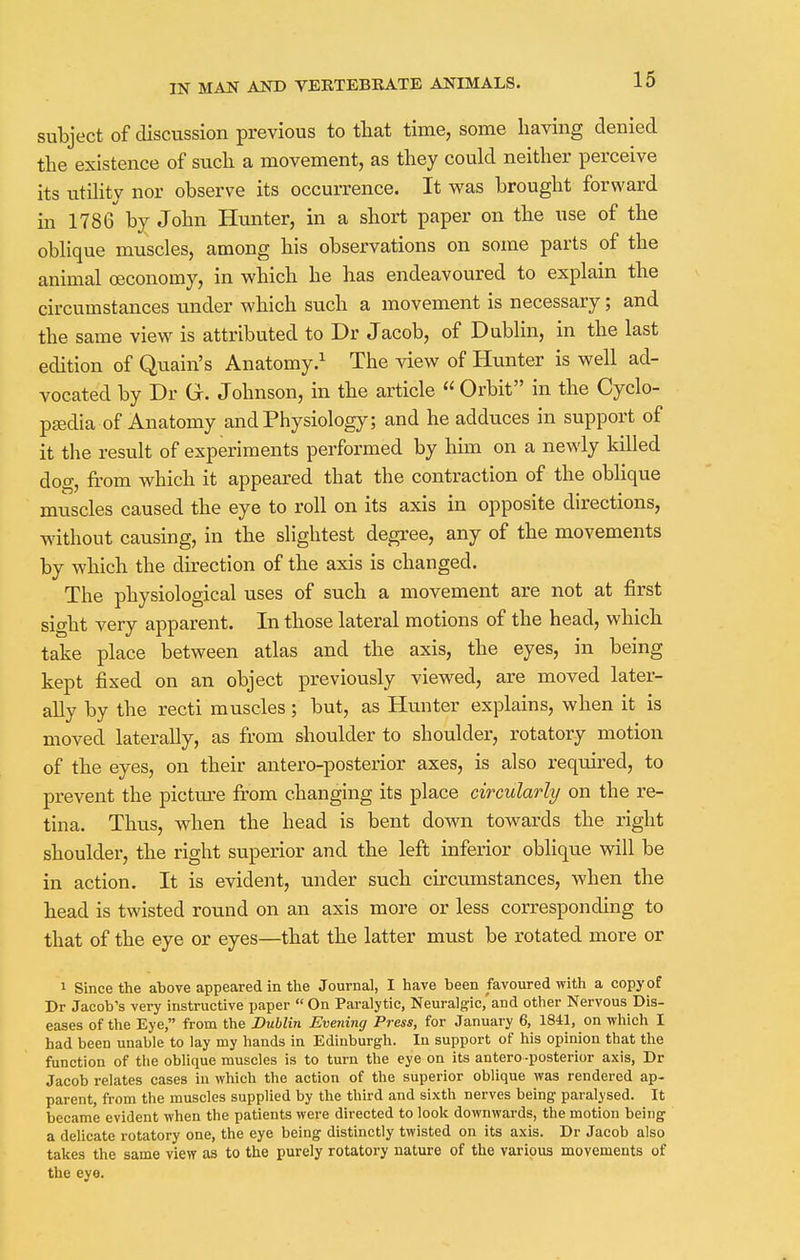 subject of discussion previous to that time, some having denied the existence of such a movement, as they could neither perceive its utility nor observe its occurrence. It was brought forward in 1786 by John Hunter, in a short paper on the use of the oblique muscles, among his observations on some parts of the animal ceconomy, in which he has endeavoured to explain the circumstances under which such a movement is necessary; and the same view is attributed to Dr Jacob, of Dublin, in the last edition of Quain's Anatomy.1 The view of Hunter is well ad- vocated by Dr Gr. Johnson, in the article « Orbit in the Cyclo- paedia of Anatomy and Physiology; and he adduces in support of it the result of experiments performed by him on a newly killed dog, from which it appeared that the contraction of the oblique muscles caused the eye to roll on its axis in opposite directions, without causing, in the slightest degree, any of the movements by which the direction of the axis is changed. The physiological uses of such a movement are not at first sight very apparent. In those lateral motions of the head, which take place between atlas and the axis, the eyes, in being kept fixed on an object previously viewed, are moved later- ally by the recti muscles; but, as Hunter explains, when it is moved laterally, as from shoulder to shoulder, rotatory motion of the eyes, on their antero-posterior axes, is also required, to prevent the picture from changing its place circularly on the re- tina. Thus, when the head is bent down towards the right shoulder, the right superior and the left inferior oblique will be in action. It is evident, under such circumstances, when the head is twisted round on an axis more or less corresponding to that of the eye or eyes—that the latter must be rotated more or i Since the above appeared in the Journal, I have been favoured with a copy of Dr Jacob's very instructive paper  On Paralytic, Neuralgic,'and other Nervous Dis- eases of the Eye, from the Dublin Evening Press, for January 6, 1841, on which I had been unable to lay my hands in Edinburgh. In support of his opinion that the function of the oblique muscles is to turn the eye on its antero-posterior axis, Dr Jacob relates cases in which the action of the superior oblique was rendered ap- parent, from the muscles supplied by the third and sixth nerves being paralysed. It became evident when the patients were directed to look downwards, the motion being a delicate rotatory one, the eye being distinctly twisted on its axis. Dr Jacob also takes the same view as to the purely rotatory nature of the various movements of the eye.