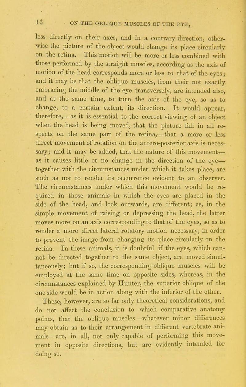 less directly on their axes, and in a contrary direction, other- wise the picture of the object would change its place circularly on the retina. This motion will be more or less combined with those performed by the straight muscles, according as the axis of motion of the head corresponds more or less to that of the eyes; and it may be that the oblique muscles, from their not exactly embracing the middle of the eye transversely, are intended also, and at the same time, to turn the axis of the eye, so as to change, to a certain extent, its direction. It would appear, therefore,—as it is essential to the correct viewing of an object when the head is being moved, that the picture fall in all re- spects on the same part of the retina,—that a more or h?ss direct movement of rotation on the antero-posterior axis is neces- sary; and it may be added, that the nature of this movements— as it causes little or no change in the direction of the eye— together with the circumstances under which it takes place, are such as not to render its occurrence evident to an observer. The circumstances under which this movement would be re- quired in those animals in which the eyes are placed in the side of the head, and look outwards, are different; as, in the simple movement of raising or depressing the head, the latter moves more on an axis corresponding to that of the eyes, so as to render a more direct lateral rotatory motion necessary, in order to prevent the image from changing its place circularly on the retina. In these animals, it is doubtful if the eyes, which can- not be directed together to the same object, are moved simul- taneously; but if so, the corresponding oblique muscles will be employed at the same time on opposite sides, whereas, in the circumstances explained by Hunter, the superior oblique of the one side would be in action along with the inferior of the other. These, however, are so far only theoretical considerations, and do not affect the conclusion to which comparative anatomy points, that the oblique muscles—whatever minor differences may obtain as to their arrangement in different vertebrate ani- mals—are, in all, not only capable of performing this move- ment in opposite directions, but are evidently intended for doing so.