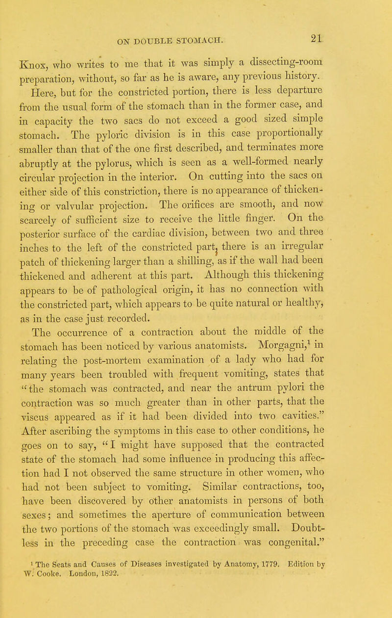 Knox, who writes to me that it was simply a dissecting-room preparation, without, so far as he is aware, any previous history. Here, but for the constricted portion, there is less departure from the usual form of the stomach than in the former case, and in capacity the two sacs do not exceed a good sized simple stomach. The pyloric division is in this case proportionally smaller than that of the one first described, and terminates more abruptly at the pylorus, which is seen as a well-formed nearly circular projection in the interior. On cutting into the sacs on either side of this constriction, there is no appearance of thicken- ing or valvular projection. The orifices are smooth, and now scarcely of sufficient size to receive the little finger. On the posterior surface of the cardiac division, between two and three inches to the left of the constricted part} there is an irregular patch of thickening larger than a shilling, as if the wall had been thickened and adherent at this part. Although this thickening appears to be of pathological origin, it has no connection with the constricted part, which appears to be quite natural or healthy, as in the case just recorded. The occurrence of a contraction about the middle of the stomach has been noticed by various anatomists. Morgagni,1 in relating the post-mortem examination of a lady who had for many years been troubled with frequent vomiting, states that  the stomach was contracted, and near the antrum pylori the contraction was so much greater than in other parts, that the viscus appeared as if it had been divided into two cavities. After ascribing the symptoms in this case to other conditions, he goes on to say, I might have supposed that the contracted state of the stomach had some influence in producing this affec- tion had I not observed the same structure in other women, who had not been subject to vomiting. Similar contractions, too, have been discovered by other anatomists in persons of both sexes; and sometimes the aperture of communication between the two portions of the stomach was exceedingly small. Doubt- less in the preceding case the contraction was congenital. ' The Seats and Causes of Diseases investigated by Anatomy, 1779. Edition by W. Cooke. London, 1822.