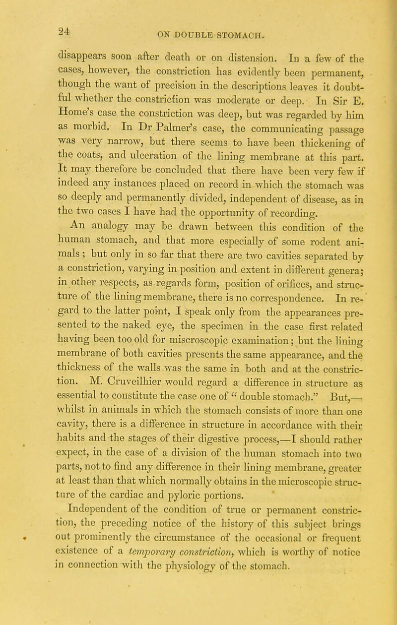 disappears soon after death or on distension. In a few of the cases, however, the constriction has evidently been permanent, though the want of precision in the descriptions leaves it doubt- ful whether the constriction was moderate or deep. In Sir E. Home's case the constriction was deep, but was regarded by him as morbid. In Dr Palmer's case, the communicating passage was very narrow, but there seems to have been thickenino- of the coats, and ulceration of the lining membrane at this part. It may . therefore be concluded that there have been very few if indeed any instances placed on record in-which the stomach was so deeply and permanently divided, independent of disease, as in the two cases I have had the opportunity of recording. An analogy may be drawn between this condition of the human stomach, and that more especially of some rodent ani- mals ; but only in so far that there are two cavities separated by a constriction, varying in position and extent in different genera; in other respects, as regards form, position of orifices, and struc- ture of the lining membrane, there is no correspondence. In re- gard to the latter point, I speak only from the appearances pre- sented to the naked eye, the specimen in the case first related having been too old for miscroscopic examination; but the fining membrane of both cavities presents the same appearance, and the thickness of the walls was- the same in both and at the constric- tion. M. Cruveilhier would regard a difference in structure as essential to constitute the case one of  double stomach. But, whilst in animals in which the stomach consists of more than one cavity, there is a difference in structure in accordance with their habits and the stages of their digestive process,—I should rather expect, in the case of a division of the human stomach into two parts, not to find any difference in their lining membrane, greater at least than that which normally obtains in the microscopic struc- ture of the cardiac and pyloric portions. Independent of the condition of true or permanent constric- tion, the preceding notice of the history of this subject brings out prominently the circumstance of the occasional or frequent existence of a temporary constriction, which is worthy of notice in connection with the physiology of the stomach.