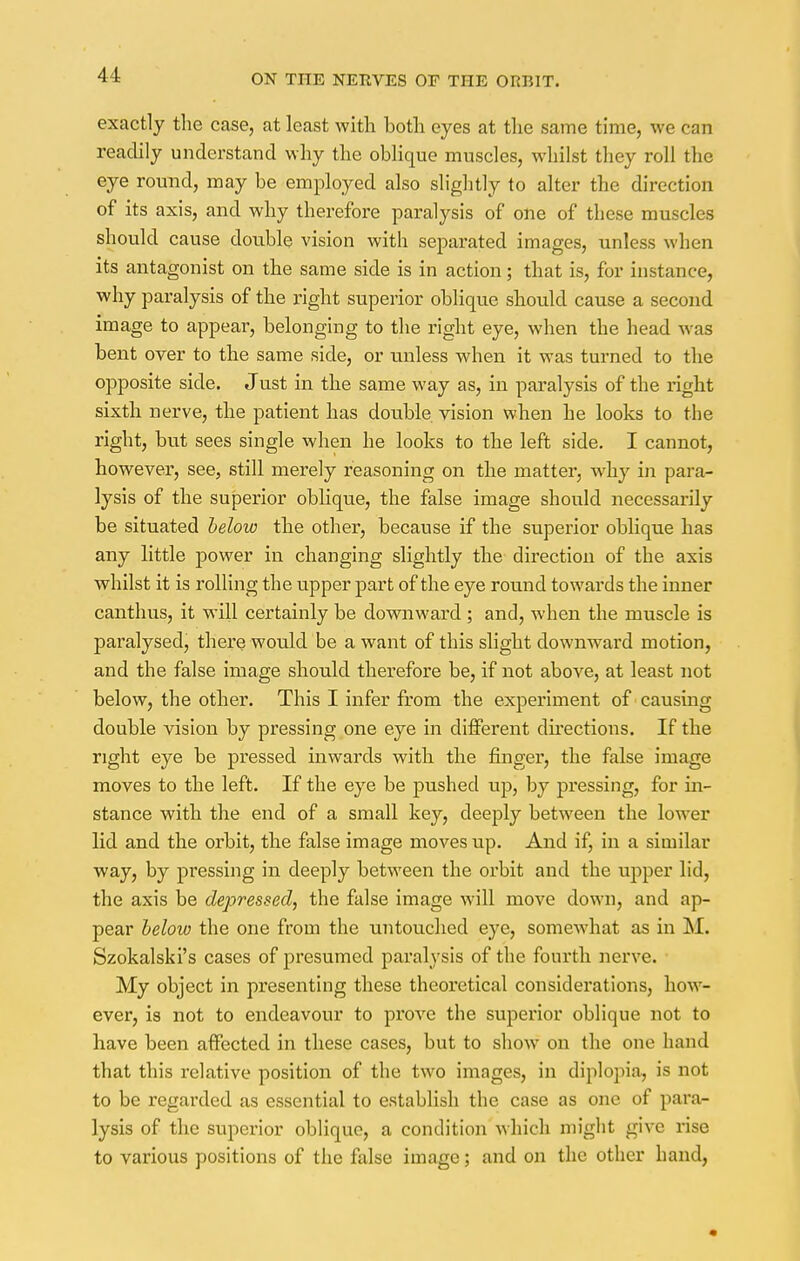 exactly the case, at least with both eyes at the same time, we can readily understand why the oblique muscles, whilst they roll the eye round, may be employed also slightly to alter the direction of its axis, and why therefore paralysis of one of these muscles should cause double vision with separated images, unless when its antagonist on the same side is in action; that is, for instance, why paralysis of the right superior oblique should cause a second image to appear, belonging to the right eye, when the head was bent over to the same side, or unless when it was turned to the opposite side. Just in the same way as, in paralysis of the right sixth nerve, the patient has double vision when he looks to the right, but sees single when he looks to the left side. I cannot, however, see, still merely reasoning on the matter, why in para- lysis of the superior oblique, the false image should necessarily be situated below the other, because if the superior oblique has any little power in changing slightly the direction of the axis whilst it is rolling the upper part of the eye round towards the inner canthus, it will certainly be downward; and, when the muscle is paralysed, there would be a want of this slight downward motion, and the false image should therefore be, if not above, at least not below, the other. This I infer from the experiment of causing double vision by pressing one eye in different directions. If the right eye be pressed inwards with the finger, the false image moves to the left. If the eye be pushed up, by pi-essing, for in- stance with the end of a small key, deeply between the lower lid and the orbit, the false image moves up. And if, in a similar way, by pressing in deeply between the orbit and the upper lid, the axis be depressed, the false image will move down, and ap- pear below the one from the untouched eye, somewhat as in M. Szokalski's cases of presumed paralysis of the fourth nerve. My object in presenting these theoretical considerations, how- ever, is not to endeavour to pi*ove the superior oblique not to have been affected in these cases, but to show on the one hand that this relative position of the two images, in diplopia, is not to be regarded as essential to establish the case as one of para- lysis of the superior oblique, a condition which might give rise to various positions of the false image; and on the other hand,