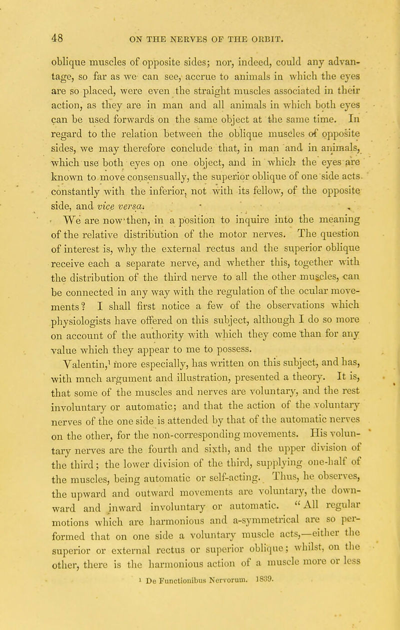 oblique muscles of opposite sides; nor, indeed, could any advan- tage, so far as we- can see,' accrue to animals in which the eyes are so placed, were even the straight muscles associated in their action, as they are in man and all animals in which, both eyes can be used forwards on the same object at the same time. In regard to the relation between the oblique muscles of opposite sides, we may therefore conclude that, in man and in animals, which use both eyes on one object, and in which the eyes are known to move consensually, the superior oblique of one side acts, constantly with the inferior, not with its fellow, of the opposite side, and vice versa-. - We are now'then, in a position to inquire into the meaning of the relative distribution of the motor nerves. The question of interest is, why the external rectus and the superior oblique receive each a separate nerve, and whether this, together with the distribution of the third nerve to all the other muscles, -can be connected in any way with the regulation of the ocular move- ments? I shall first notice a few of the observations which physiologists have offered on this subject, although I do so more on account of the authority with which they come 'than for any value which they appear to me to possess. Valentin,1 more especially, has written on this subject, and has, with much argument and illustration, presented a theory. It is, that some of the muscles and nerves are voluntary, and the rest involuntary or automatic; and that the action of the voluntary nerves of the one side is attended by that of the automatic nerves on the other, for the non-corresponding movements. His volun- tary nerves are the fourth and sixth, and the upper division of the third; the lower division of the third, supplying one-half of the muscles, being automatic or self-acting. Thus, he observes, the upward and outward movements are voluntary, the down- ward and inward involuntary or automatic. All regular motions which are harmonious and a-symmetrical are so per- formed that on one side a voluntary muscle acts,—either the superior or external rectus or superior oblique; whilst, on the other, there is the harmonious action of a muscle more or less 1 De Functionibus Nervorum. 1839.