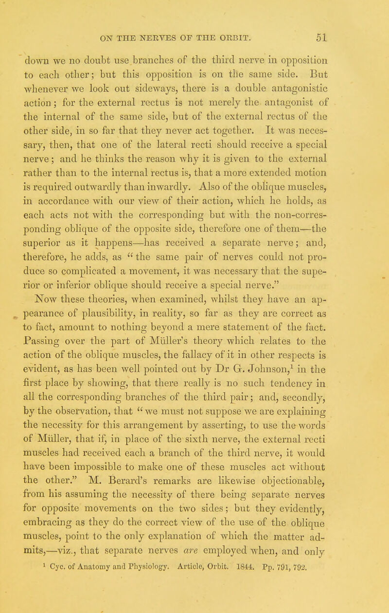 down we no doubt use branches of the third nerve in opposition to each other; but this opposition is on the same side. But whenever we look out sideways, there is a double antagonistic action; for the external rectus is not merely the antagonist of the internal of the same side, but of the external rectus of the other side, in so far that they never act together. It was neces- sary, then, that one of the lateral recti should receive a special nerve; and he thinks the reason why it is given to the external rather than to the internal rectus is, that a more extended motion is required outwardly than inwardly. Also of the oblique muscles, in accordance with our view of their action, which he holds, as each acts not with the corresponding but with the non-corres- ponding oblique of the opposite side, therefore one of them—the superior as it happens—has received a separate nerve; and, therefore, he adds, as  the same pair of nerves could not pro- duce so complicated a movement, it was necessary that the supe- rior or inferior oblique should receive a special nerve. Now these theories, when examined, whilst they have an ap- a pearance of plausibility, in reality, so far as they are correct as to fact, amount to nothing beyond a mere statement of the fact. Passing over the part of Midler's theory which relates to the action of the oblique muscles, the fallacy of it in other respects is evident, as has been well pointed out by Dr Gr. Johnson,1 in the first place by showing, that there really is no such tendency in all the corresponding branches of the third pair; and, secondly, by the observation, that  we must not suppose we are explaining the necessity for this arrangement by asserting, to use the words of Midler, that if, in place of the sixth nerve, the external recti muscles had received each a branch of the third nerve, it would have been impossible to make one of these muscles act without the other. M. Berard's remarks are likewise objectionable, from his assuming the necessity of there being separate nerves for opposite movements on the two sides; but they evidently, embracing as they do the correct view of the use of the oblique muscles, point to the only explanation of which the matter ad- mits,—viz., that separate nerves are employed when, and only 1 Cyc. of Anatomy and Physiology. Article, Orbit. 1844. Pp. 791, 792.