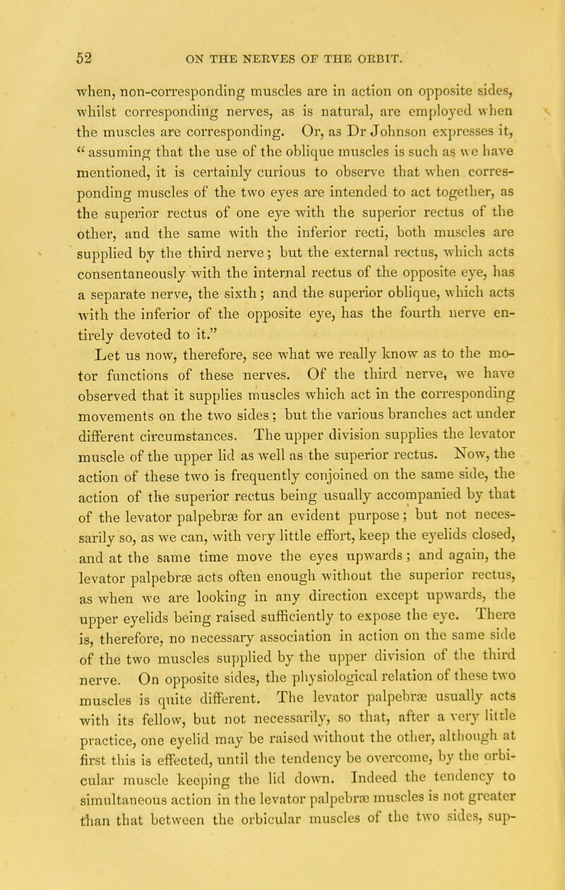 when, non-corresponding muscles are in action on opposite sides, whilst corresponding nerves, as is natural, are employed when the muscles are corresponding. Or, as Dr Johnson expresses it,  assuming that the use of the oblique muscles is such as we have mentioned, it is certainly curious to observe that when corres- ponding muscles of the two eyes are intended to act together, as the superior rectus of one eye with the superior rectus of the other, and the same with the inferior recti, both muscles are supplied by the third nerve; but the external rectus, which acts consentaneously with the internal rectus of the opposite eye, has a separate nerve, the sixth; and the superior oblique, which acts ■with the inferior of the opposite eye, has the fourth nerve en- tirely devoted to it. Let us now, therefore, see what we really know as to the mo- tor functions of these nerves. Of the third nerve, we have observed that it supplies muscles which act in the corresponding movements on the two sides; but the various branches act under different circumstances. The upper division supplies the levator muscle of the upper lid as well as the superior rectus. Now, the action of these two is frequently conjoined on the same side, the action of the superior rectus being usually accompanied by that of the levator palpebral for an evident purpose; but not neces- sarily so, as we can, with very little effort, keep the eyelids closed, and at the same time move the eyes upwards; and again, the levator palpebrse acts often enough without the superior rectus, as when we are looking in any direction except upwards, the upper eyelids being raised sufficiently to expose the eye. There is, therefore, no necessary association in action on the same side of the two muscles supplied by the upper division of the third nerve. On opposite sides, the physiological relation of these two muscles is quite different. The levator palpebras usually acts with its fellow, but not necessarily, so that, after a very little practice, one eyelid may be raised without the other, although at first this is effected, until the tendency be overcome, by the orbi- cular muscle keeping the lid down. Indeed the tendency to simultaneous action in the levator palpebra; muscles is not greater than that between the orbicular muscles of the two sides, sup-