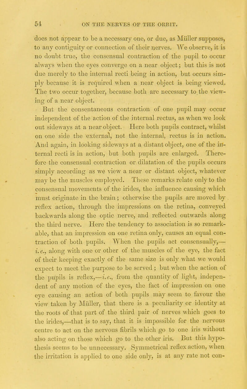 does not appear to be a necessary one, or due, as Miiller supposes, to any contiguity or connection of their nerves. We observe, it is no doubt true, the consensual contraction of the pupil to occur always when the eyes converge on a near object; but this is not due merely to the internal recti being in action, but occurs sim- ply because it is required when a near object is being viewed. The two occur together, because both are necessary to the view- ing of a near object. But the consentaneous contraction of one pupil may occur independent of the action of the internal rectus, as when we look out sideways at a near object. Here both pupils contract, whilst on one side the external, not the internal, rectus is in action. And again, in looking sideways at a distant object, one of the in- ternal recti is in action, but both pupils are enlarged. There- fore the consensual contraction or dilatation of the pupils occurs simply according as we view a near or distant object, whatever may be the muscles employed. These remarks relate only to the consensual movements of the hides, the influence causing which must originate in the brain; otherwise the pupils are moved by reflex action, through the impressions on the retina, conveyed backwards along the optic nerve, and reflected outwards along the third nerve. Here the tendency to association is so remark- able, that an impression on one retina only, causes an equal con- traction of both pupils. When the pupils act consensually,— i. e., along with one or other of the muscles of the eye, the fact of their keeping exactly of the same size is only what we would expect to meet the purpose to be served; but when the action of the pupils is reflex,—i.e., from the quantity of light, indepen- dent of any motion of the eyes, the fact of impression on one eye causing an action of both pupils may seem to favour the view taken by Miiller, that there is a peculiarity or identity at the roots of that part of the third pair of nerves which goes to the irides,—that is to say, that it is impossible for the nervous centre to act on the nervous fibrils which go to one iris without also acting on those which go to the other iris. But this hypo- thesis seems to be unnecessary. Symmetrical reflex action, when the irritation is applied to one side only, is at any rate not con-