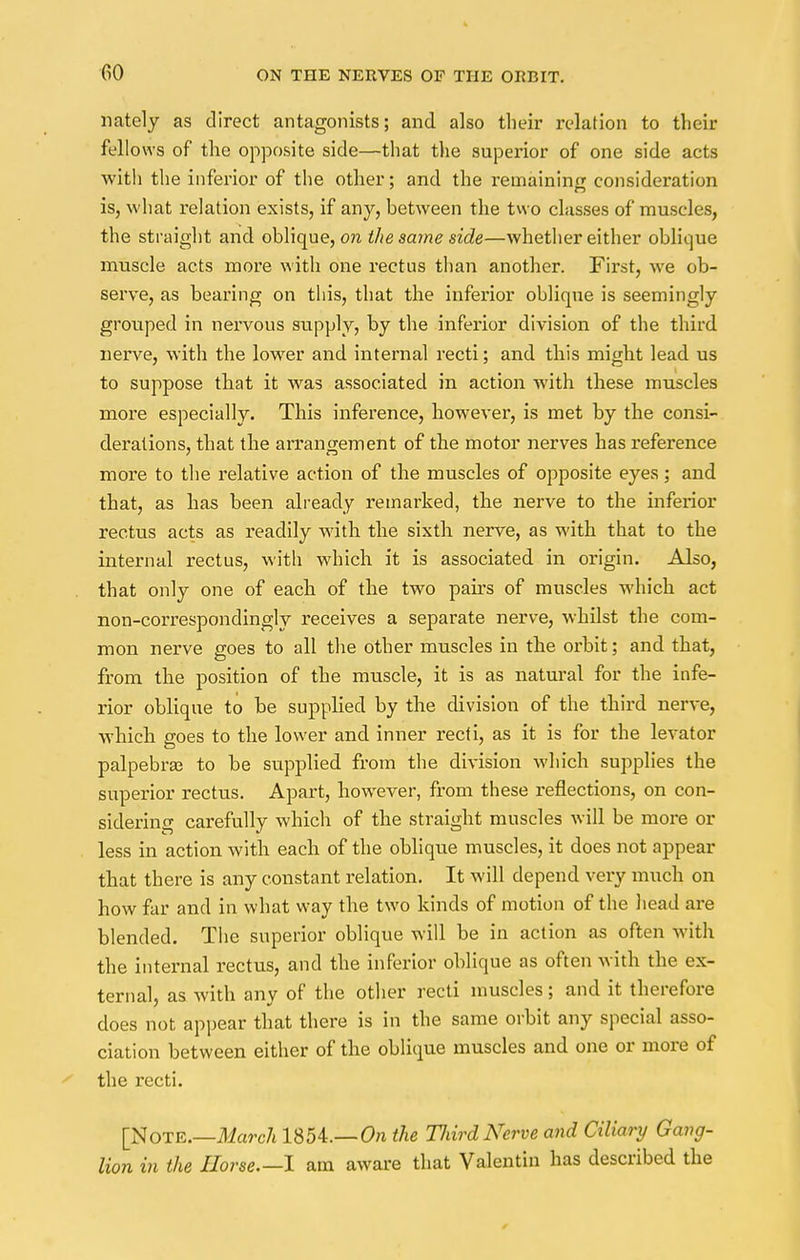 nately as direct antagonists; and also their relation to their fellows of the opposite side—that the superior of one side acts with the inferior of the other; and the remaining consideration is, what relation exists, if any, between the two classes of muscles, the straight and oblique, on the same side—whether either oblique muscle acts more with one rectus than another. First, we ob- serve, as bearing on this, that the inferior oblique is seemingly grouped in nervous supply, by the inferior division of the third nerve, with the lowrer and internal recti; and this might lead us to suppose that it wras associated in action with these muscles more especially. This inference, however, is met by the consi- derations, that the arrangement of the motor nerves has reference more to the relative action of the muscles of opposite eyes; and that, as has been already remarked, the nerve to the inferior rectus acts as readily with the sixth nerve, as with that to the internal rectus, with which it is associated in origin. Also, that only one of each of the two pairs of muscles which act non-correspondingly receives a separate nerve, whilst the com- mon nerve goes to all the other muscles in the orbit; and that, from the position of the muscle, it is as natural for the infe- rior oblique to be supplied by the division of the third nerve, which goes to the lower and inner recti, as it is for the levator palpebrae to be supplied from the division which supplies the superior rectus. Apart, however, from these reflections, on con- sidering carefully which of the straight muscles will be more or less in action with each of the oblique muscles, it does not appear that there is any constant relation. It will depend very much on how far and in what way the two kinds of motion of the head are blended. The superior oblique will be in action as often with the internal rectus, and the inferior oblique as often with the ex- ternal, as Avith any of the other recti muscles; and it therefore does not appear that there is in the same orbit any special asso- ciation between either of the oblique muscles and one or more of ' the recti. [NOTE.—March 1854.—On the TJiird Nerve and Ciliary Gang- lion in the Horse.—I am aware that Valentin has described the