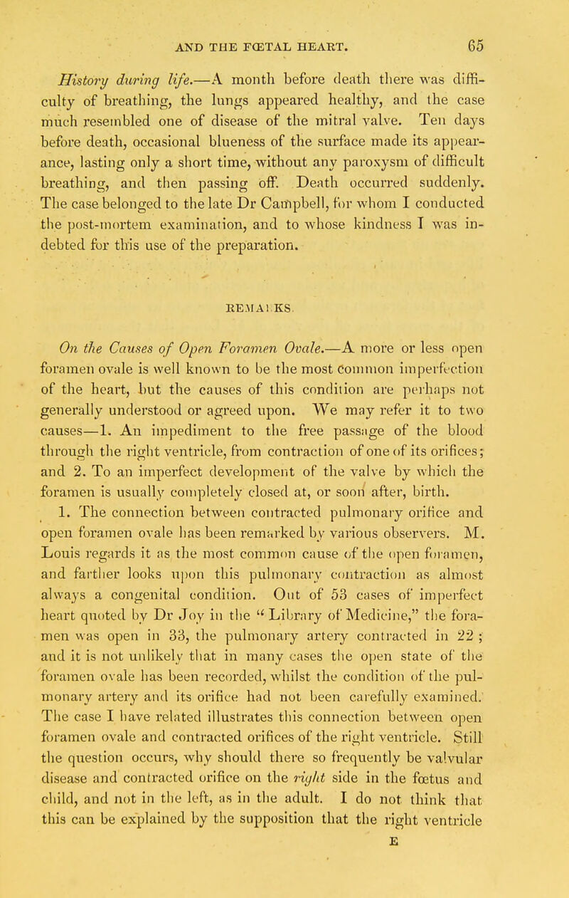 History during life.—A month before death there was diffi- culty of breathing, the lungs appeared healthy, and the case much resembled one of disease of the mitral valve. Ten days before death, occasional blueness of the surface made its appear- ance, lasting only a short time, without any paroxysm of difficult breathing, and then passing off. Death occurred suddenly. The case belonged to the late Dr Campbell, for whom I conducted the post-mortem examination, and to whose kindness T was in- debted for this use of the preparation. REMAl.KS. On the Causes of Open Foramen Ovale.—A more or less open foramen ovale is well known to be the most common imperfection of the heart, but the causes of this condition are perhaps not generally understood or agreed upon. We may refer it to two causes—1. An impediment to the free passage of the blood through the right ventricle, from contraction of one of its orifices; and 2. To an imperfect development of the valve by which the foramen is usually completely closed at, or soon after, birth. 1. The connection between contracted pulmonary orifice and open foramen ovale has been remarked by various observers. M. Louis regards it as the most common cause of the open foramen, and farther looks upon this pulmonary contraction as almost always a congenital condition. Out of 53 cases of imperfect heart quoted by Dr Joy in the  Library of Medicine, the fora- men was open in 33, the pulmonary artery contracted in 22 ; and it is not unlikely that in many cases the open state of the foramen ovale has been recorded, whilst the condition of the pul- monary artery and its orifice had not been carefully examined. The case I have related illustrates this connection between open foramen ovale and contracted orifices of the right ventricle. Still the question occurs, why should there so frequently be valvular disease and contacted orifice on the right side in the foetus and child, and not in the left, as in the adult. I do not think that this can be explained by the supposition that the right ventricle E