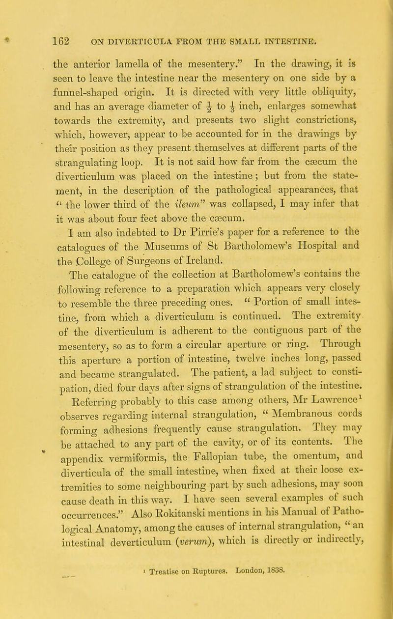 the anterior lamella of the mesentery. In the drawing, it is seen to leave the intestine near the mesentery on one side by a funnel-shaped origin. It is directed with very little obliquity, and has an average diameter of \ to ^ inch, enlarges somewhat towards the extremity, and presents two slight constrictions, which, however, appear to be accounted for in the drawings by their position as they present.themselves at different parts of the strangulating loop. It is not said how far from the caecum the diverticulum was placed on the intestine; but from the state- ment, in the description of the pathological appearances, that « the lower third of the ileum was collapsed, I may infer that it was about four feet above the csecxim. I am also indebted to Dr Pirrie's paper for a reference to the catalogues of the Museums of St Bartholomew's Hospital and the College of Surgeons of Ireland. The catalogue of the collection at Bartholomew's contains the following reference to a preparation which appears very closely to resemble the three preceding ones.  Portion of small intes- tine, from which a diverticulum is continued. The extremity of the diverticulum is adherent to the contiguous part of the mesentery, so as to form a circular aperture or ring. Through this aperture a portion of intestine, twelve inches long, passed and became strangulated. The patient, a lad subject to consti- pation, died four days after signs of strangulation of the intestine. Eeferring probably to this case among others, Mr Lawrence1 observes regarding internal strangulation,  Membranous cords forming adhesions frequently cause strangulation. They may be attached to any part of the cavity, or of its contents. The appendix vermiformis, the Fallopian tube, the omentum, and diverticula of the small intestine, when fixed at their loose ex- tremities to some neighbouring part by such adhesions, may soon cause death in this way. I have seen several examples of such occurrences. Also Rokitanski mentions in his Manual of Patho- logical Anatomy, among the causes of internal strangulation, * an intestinal deverticulum (verum), which is directly or indirectly, 1 Treatise on Ruptures. London, 1S38.