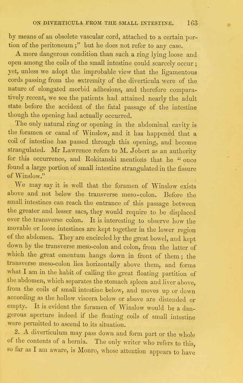by means of an obsolete vascular cord, attached to a certain por- tion of the peritoneum; but he does not refer to any case. A more dangerous condition than such a ring lying loose and open among the coils of the small intestine could scarcely occur ; yet, unless we adopt the improbable view that the ligamentous cords passing from the extremity of the diverticula were of the nature of elongated morbid adhesions, and therefore compara- tively recent, we see the patients had attained nearly the adult state before the accident of the fatal passage of the intestine though the opening had actually occurred. The only natural ring or opening in the abdominal cavity is the foramen or canal of Winslow, and it has happened, that a coil of intestine has passed through this opening, and become strangulated. Mr Lawrence refers to M. Jobert as an authority for tins occurrence, and Eokitanski mentions that he  once found a large portion of small intestine strangulated in the fissure of Winslow. We may say it is well that the foramen of Winslow exists above and not below the transverse meso-colon. Before the small intestines can reach the entrance of this passage between the greater and lesser sacs, they would require to be displaced over the transverse colon. It is interesting to observe how the movable or loose intestines are kept together in the lower region of the abdomen. They are encircled by the great bowel, and kept down by the transverse meso-colon and colon, from the latter of which the great omentum hangs down in front of them; the transverse meso-colon lies horizontally above them, and forms what I am in the habit of calling the great floating partition of the abdomen, which separates the stomach spleen and liver above, from the coils of small intestine below, and moves up or down according as the hollow viscera below or above are distended or empty. It is evident the foramen of Winslow would be a dan- gerous aperture indeed if the floating coils of small intestine were permitted to ascend to its situation. 2. A diverticulum may pass down and form part or the whole of the contents of a hernia. The only writer who refers to this so far as I am aware, is Monro, whose attention appears to have