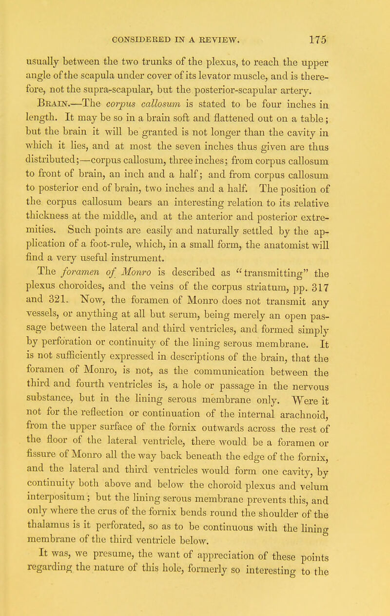 usually between the two trunks of the plexus, to reach the upper angle of the scapula under cover of its levator muscle, and is there- fore, not the supra-scapular, but the posterior-scapular artery. Brain.—The corpus callosum is stated to be four inches in length. It may be so in a brain soft and flattened out on a table; but the brain it will be granted is not longer than the cavity in which it lies, and at most the seven inches thus given are thus distributed;—corpus callosum, three inches; from corpus callosum to front of brain, an inch and a half; and from corpus callosum to posterior end of brain, two inches and a hah. The position of the corpus callosum bears an interesting relation to its relative thickness at the middle, and at the anterior and posterior extre- mities. Such points are easily and naturally settled by the ap- plication of a foot-ride, which, in a small form, the anatomist will find a very useful instrument. The foramen of Monro is described as transmitting the plexus choroides, and the veins of the corpus striatum, pp. 317 and 321. Now, the foramen of Monro does not transmit any vessels, or anything at all but serum, being merely an open pas- sage between the lateral and third ventricles, and formed simply by perforation or continuity of the lining serous membrane. It is not sufficiently expressed in descriptions of the brain, that the foramen of Monro, is not, as the communication between the third and fourth ventricles is, a hole or passage in the nervous substance, but in the lining serous membrane only. Were it not for the reflection or continuation of the internal arachnoid, from the upper surface of the fornix outwards across the rest of the floor of the lateral ventricle, there would be a foramen or fissure of Monro all the way back beneath the edge of the fornix, and the lateral and third ventricles would form one cavity, by continuity both above and below the choroid plexus and velum interpositum; but the lining serous membrane prevents this, and only where the crus of the fornix bends round the shoulder of the thalamus is it perforated, so as to be continuous with the lining membrane of the third ventricle below. It was, we presume, the want of appreciation of these points regarding the nature of this hole, formerly so interesting to the