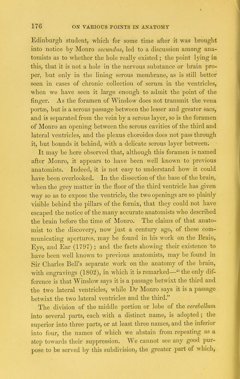 Edinburgh student, which for some time after it was brought into notice by Monro secundus, led to a discussion among ana- tomists as to whether the hole really existed ; the point lying in this, that it is not a hole in the nervous substance or brain pro- per, but only in the lining serous membrane, as is still better seen in cases of chronic collection of serum in the ventricles, when we have seen it large enough to admit the point of the finger. As the foramen of Winslow does not transmit the vena portas, but is a serous passage between the lesser and greater sacs, and is separated from the vein by a serous layer, so is the foramen of Monro an opening between the serous cavities of the third and lateral ventricles, and the plexus choroides does not pass through it, but bounds it behind, with a delicate serous layer between. It may be here observed that, although this foramen is named after Monro, it appears to have been well known to previous anatomists. Indeed, it is not easy to understand how it could have been overlooked. In the dissection of the base of the brain, when the grey matter in the floor of the third ventricle has given way so as to expose the ventricle, the two openings are so plainly visible behind the pillars of the fornix, that they could not have escaped the notice of the many accurate anatomists who described the brain before the time of Monro. The claims of that anato- mist to the discovery, now just a century ago, of these com- municating apertures, may be found in his work on the Brain, Eye, and Ear (1797) ; and the facts showing their existence to have been well known to previous anatomists, may be found in Sir Charles Bell's separate work on the anatomy of the brain, with engravings (1802), in which it is remarked— the only dif- ference is that Winslow says it is a passage betwixt the third and the two lateral ventricles, while Dr Monro says it is a passage betwixt the two lateral ventricles and the third. The division of the middle portion or lobe of the cerebellum into several parts, each with a distinct name, is adopted; the superior into three parts, or at least three names, and the inferior into four, the names of which we abstain from repeating as a step towards their suppression. We cannot sec any good pur- pose to be served by this subdivision, the greater part of which,