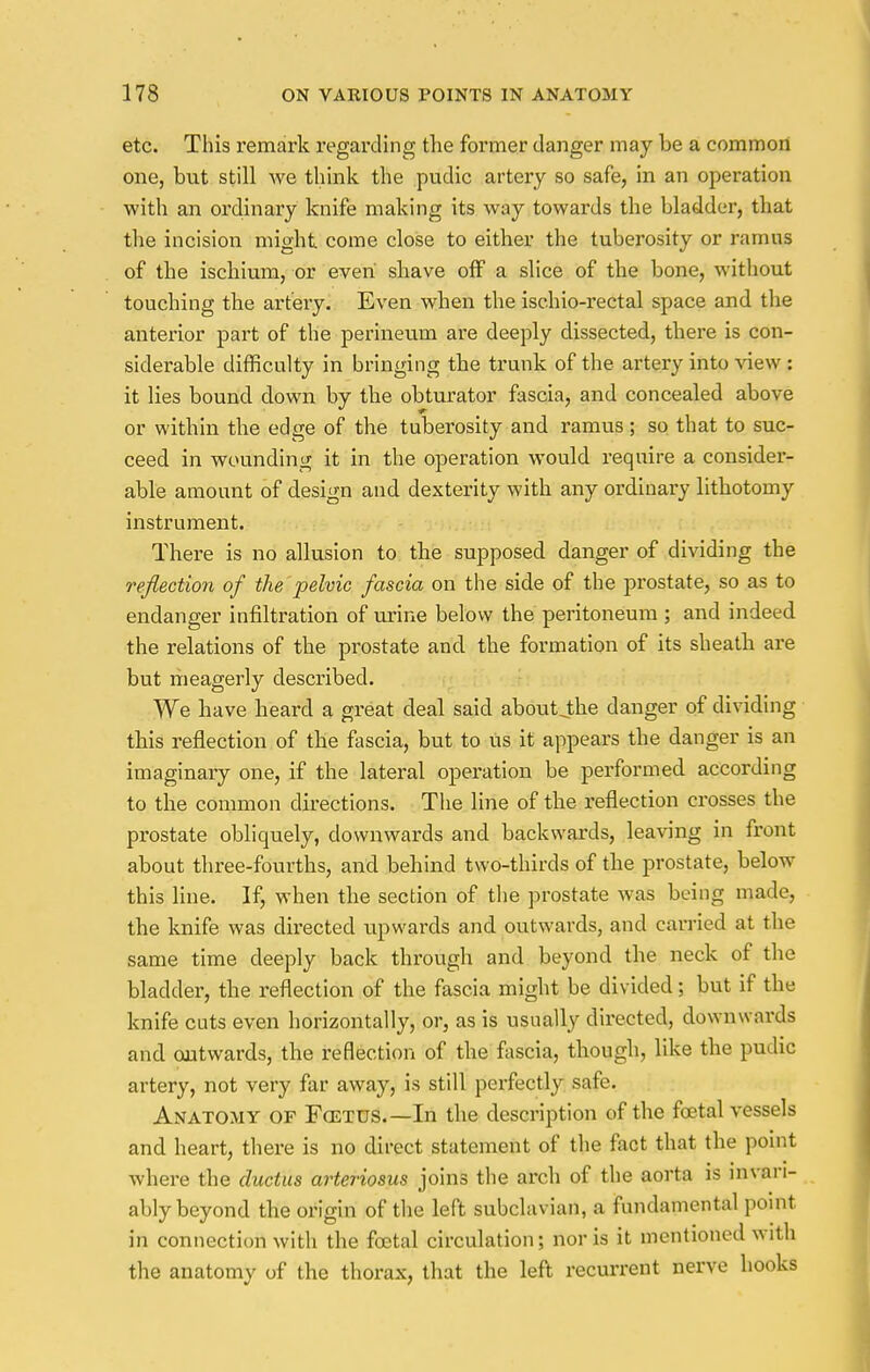 etc. This remark regarding the former danger may be a common one, but still we think the pudic artery so safe, in an operation with an ordinary knife making its way towards the bladder, that the incision might come close to either the tuberosity or ramus of the ischium, or even shave off a slice of the bone, without touching the artery. Even when the isehio-rectal space and the anterior part of the perineum are deeply dissected, there is con- siderable difficulty in bringing the trunk of the artery into view : it lies bound down by the obturator fascia, and concealed above or within the edge of the tuberosity and ramus ; so that to suc- ceed in wounding it in the operation would require a consider- able amount of design and dexterity with any ordinary lithotomy instrument. There is no allusion to tbe supposed danger of dividing the reflection of the pelvic fascia on the side of the prostate, so as to endanger infiltration of urine below the peritoneum ; and indeed the relations of the prostate and the formation of its sheath are but meagerly described. We have heard a great deal said aboutjhe danger of dividing this reflection of the fascia, but to Us it appears the danger is an imaginary one, if the lateral operation be performed according to the common directions. The line of tbe reflection crosses the prostate obliquely, downwards and backwards, leaving in front about three-fourths, and behind two-thirds of the prostate, below this line. If, when the section of the prostate was being made, the knife was directed upwards and outwards, and carried at the same time deeply back through and beyond the neck of the bladder, the reflection of the fascia might be divided; but if the knife cuts even horizontally, or, as is usually directed, downwards and outwards, the reflection of the fascia, though, like the pudic artery, not very far away, is still perfectly safe. Anatomy of Fcetus.—In the description of the foetal vessels and heart, there is no direct statement of the fact that the point where the ductus arteriosus joins the arch of the aorta is invari- ably beyond the origin of the left subclavian, a fundamental point in connection with the foetal circulation; nor is it mentioned with the anatomy of the thorax, that the left recurrent nerve hooks