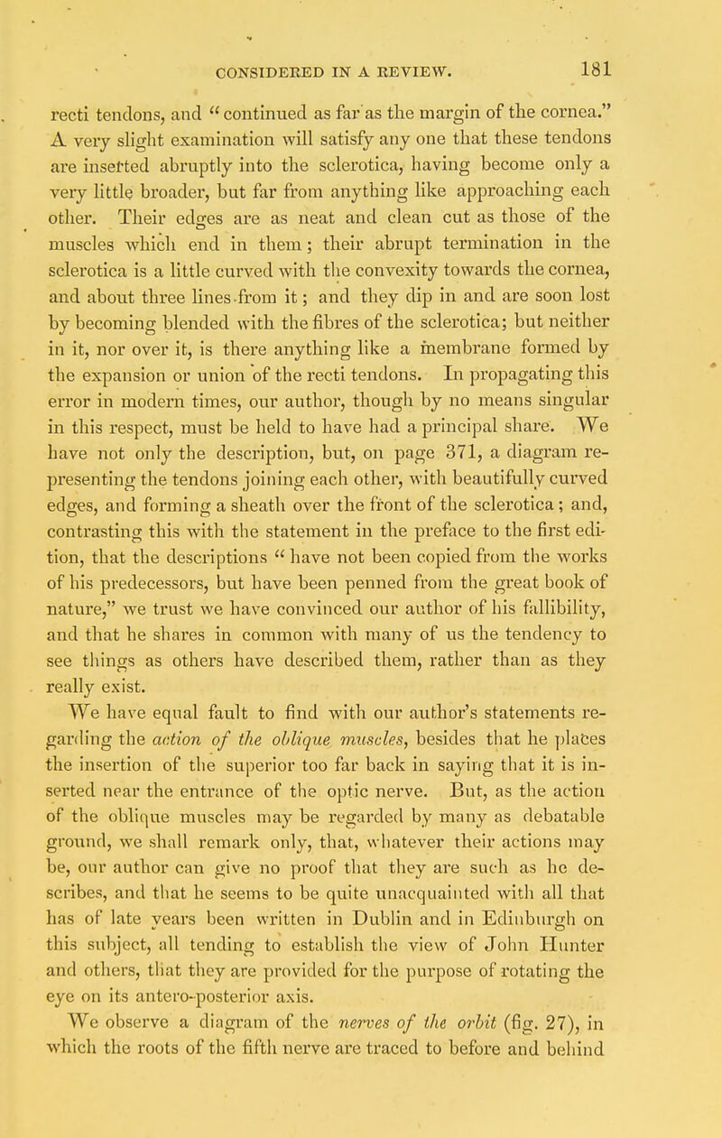 recti tendons, and  continued as fax-'as the margin of the cornea. A very slight examination will satisfy any one that these tendons are inserted abruptly into the sclerotica, having become only a very little broader, but far from anything like approaching each other. Their edges are as neat and clean cut as those of the muscles which end in them; their abrupt termination in the sclerotica is a little curved with the convexity towards the cornea, and about three lines from it; and they dip in and are soon lost by becoming blended with the fibres of the sclerotica; but neither in it, nor over it, is there anything like a membrane formed by the expansion or union of the recti tendons. In propagating this error in modern times, our author, though by no means singular in this respect, must be held to have had a principal share. We have not only the description, but, on page 371, a diagram re- presenting the tendons joining each other, with beautifully curved edges, and forming a sheath over the front of the sclerotica; and, contrasting this with the statement in the preface to the first edi- tion, that the descriptions  have not been copied from the works of his predecessors, but have been penned from the great book of nature, we trust we have convinced our author of his fallibility, and that he shares in common with many of us the tendency to see things as others have described them, rather than as they really exist. We have equal fault to find with our author's statements re- garding the action of the oblique muscles, besides that he plates the insertion of the superior too far back in saying that it is in- serted near the entrance of the optic nerve. But, as the action of the oblique muscles may be regarded by many as debatable ground, we shall remark only, that, w hatever their actions may be, our author can give no proof that they are such as he de- scribes, and that he seems to be quite unacquainted with all that has of late vears been written in Dublin and in Edinburgh on this subject, all tending to establish the view of John Hunter and others, that they are provided for the purpose of rotating the eye on its antero-posterior axis. We observe a diagram of the nerves of the orbit (fig. 27), in which the roots of the fifth nerve are traced to before and behind