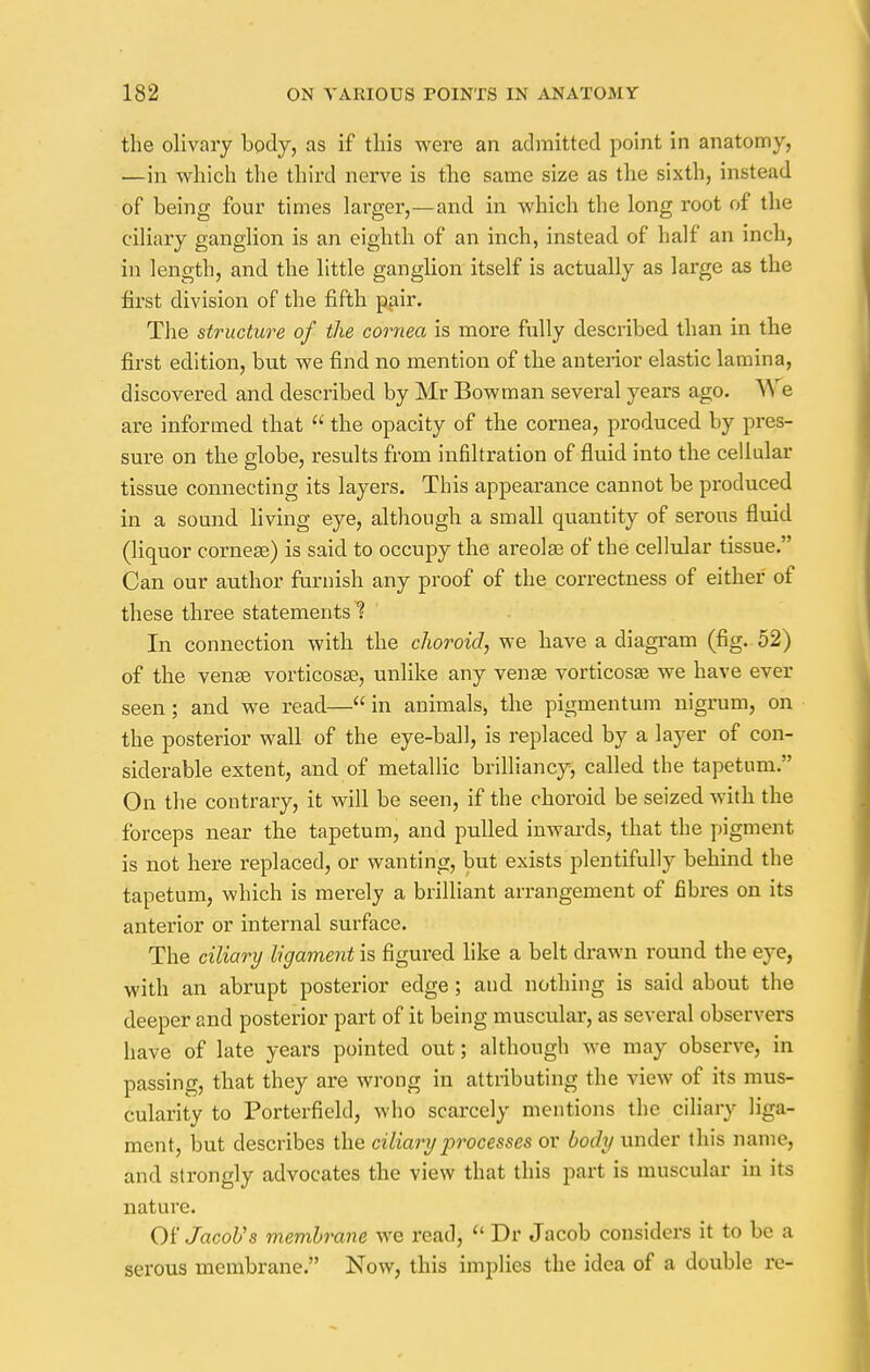 the olivary body, as if this were an admitted point in anatomy, —in which the third nerve is the same size as the sixth, ins!end of being four times larger,—and in which the long root of the ciliary ganglion is an eighth of an inch, instead of half an inch, in length, and the little ganglion itself is actually as large as the first division of the fifth pair. The structure of the cornea is more fully described than in the first edition, but we find no mention of the anterior elastic lamina, discovered and described by Mr Bowman several years ago. We are informed that  the opacity of the cornea, produced by pres- sure on the globe, results from infiltration of fluid into the cellular tissue connecting its layers. This appearance cannot be produced in a sound living eye, although a small quantity of serous fluid (liquor cornea?) is said to occupy the areolae of the cellular tissue. Can our author furnish any proof of the correctness of either of these three statements 1 In connection with the choroid, we have a diagram (fig. 52) of the venae vorticosae, unlike any venae vorticosae we have ever seen; and we read—in animals, the pigmentum nigrum, on the posterior wall of the eye-ball, is replaced by a layer of con- siderable extent, and of metallic brilliancy, called the tapetum. On the contrary, it will be seen, if the choroid be seized with the forceps near the tapetum, and pulled inwards, that the pigment is not here replaced, or wanting, but exists plentifully behind the tapetum, which is merely a brilliant arrangement of fibres on its anterior or internal surface. The ciliary ligament is figured like a belt drawn round the eye, with an abrupt posterior edge; and nothing is said ahout the deeper and posterior part of it being muscular, as several observers have of late years pointed out; although we may observe, in passing, that they are wrong in attributing the view of its mus- cularity to Porterfiekl, who scarcely mentions the ciliary liga- ment, but describes the ciliary processes or body under this name, and strongly advocates the view that this part is muscular in its nature. Of Jacob's membrane we read,  Dr Jacob considers it to be a serous membrane. Now, this implies the idea of a double re-