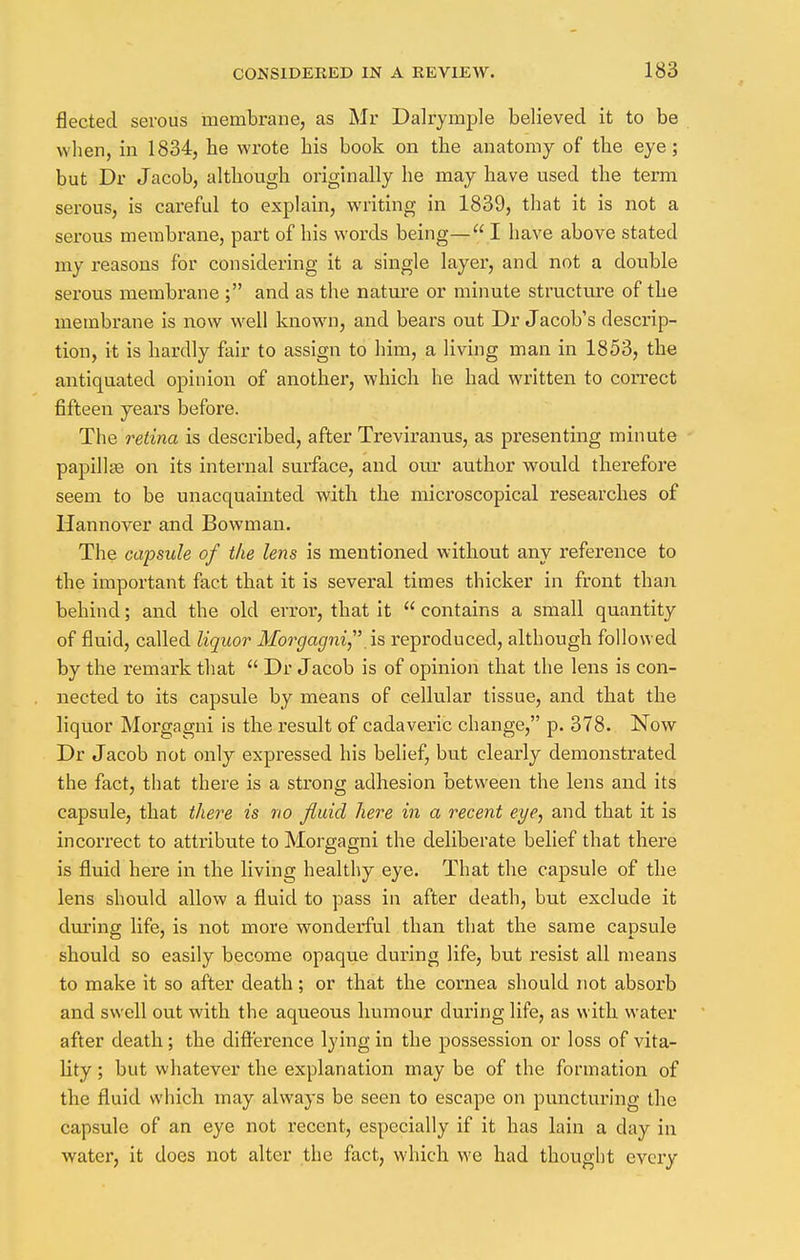 fleeted serous membrane, as Mr Dalrymple believed it to be when, in 1834, he wrote his book on the anatomy of the eye; but Dr Jacob, although originally he may have used the term serous, is careful to explain, writing in 1839, that it is not a serous membrane, part of his words being—I have above stated my reasons for considering it a single layer, and not a double serous membrane ; and as the nature or minute structure of the membrane is now well known, and bears out Dr Jacob's descrip- tion, it is hardly fair to assign to him, a living man in 1853, the antiquated opinion of another, which he had written to correct fifteen years before. The retina is described, after Treviranus, as presenting minute papilla? on its internal surface, and our author would therefore seem to be unacquainted with the microscopical researches of Hannover and Bowman. The capsule of the lens is mentioned without any reference to the important fact that it is several times thicker in front than behind; and the old evroi*, that it  contains a small quantity of fluid, called liquor Morgagni .is repx-oduced, although followed by the remark that  Dr Jacob is of opinion that the lens is con- nected to its capsule by means of cellular tissue, and that the liquor Morgagni is the result of cadaveric change, p. 378. Now Dr Jacob not only expressed his belief, but clearly demonstrated the fact, that there is a strong adhesion between the lens and its capsule, that there is no fluid here in a recent eye, and that it is incorrect to attribute to Morgagni the deliberate belief that there is fluid here in the living healthy eye. That the capsule of the lens should allow a fluid to pass in after death, but exclude it during life, is not more wonderful than that the same capsule should so easily become opaque during life, but resist all means to make it so after death; or that the cornea should not absorb and swell out with the aqueous humour during life, as with water after death; the difference lying in the possession or loss of vita- lity ; but whatever the explanation may be of the formation of the fluid which may always be seen to escape on puncturing the capsule of an eye not recent, especially if it has lain a clay in water, it does not alter the fact, which we had thought every