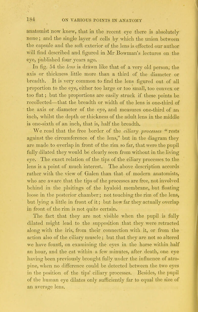 anatomist now knew, that in the recent eye there is absolutely none; and the single layer of cells by which the union between the capsule and the soft exterior of the lens is effected our author will find described and figured in Mr Bowman's lectures on the eye, published four years ago. In fig. 54 the lens is drawn like that of a very old person; the axis or thickness little more than a third of the diameter or breadth. It is very common to find the lens figured out of all proportion to the eye, either too large or too small, too convex or too flat; but the proportions are easily struck if these points be recollected—that the breadth or width of the lens is one-third of the axis or diameter of the eye, and measures one-third of an inch, whilst the depth or thickness of the adult lens in the middle is one-sixth of an inch, that is, half the breadth. We read that the free border of the ciliary processes  rests against the circumference of the lens, but in the diagram they are made to overlap in front of the rim so far, that were the pupil fully dilated they would be clearly seen from without in the living eye. The exact relation of the tips of the ciliary processes to the lens is a point of much interest. The above description accords rather with the view of Galen than that of modern anatomists, who are aware that the tips of the processes are free, not involved behind in the plaitings of the hyaloid membrane, but floating- loose in the posterior chamber; not touching the rim of the lens, but lying a little in front of it; but how far they actually overlap in front of the rim is not quite certain. The fact that they are not visible when the pupil is fully dilated might lead to the supposition that they were retracted along with the iris, from their connection with it, or from the action also of the ciliary muscle ; but that they are not so altered we have found, on examining the eyes in the horse within half an hour, and the cat within a few minutes, after death, one eye having been previously brought fully under the influence of atro- pine, when no difference could be detected between the two eyes in the position of the tips' ciliary processes. Besides, the pupil of the human eye dilates only sufficiently far to equal the size of an average lens.