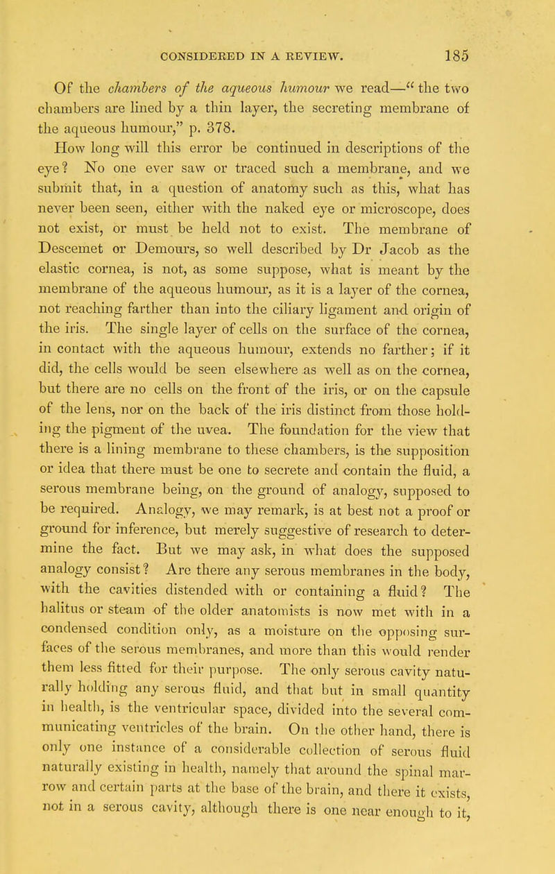 Of the chambers of the aqueous humour we read— the two chambers are lined by a thin layer, the secreting membrane of the aqueous humour, p. 378. How long will this error be continued in descriptions of the eye? No one ever saw or traced such a membrane, and we submit that, in a question of anatomy such as this, what has never been seen, either with the naked eye or microscope, does not exist, or must be held not to exist. The membrane of Descemet or Deniours, so well described by Dr Jacob as the elastic cornea, is not, as some suppose, what is meant by the membrane of the aqueous humour, as it is a layer of the cornea, not reaching farther than into the ciliary ligament and origin of the iris. The single layer of cells on the surface of the cornea, in contact with the aqueous humour, extends no farther; if it did, the cells would be seen elsewhere as well as on the cornea, but there are no cells on the front of the iris, or on the capsule of the lens, nor on the back of the iris distinct from those hold- ing the pigment of the uvea. The foundation for the view that there is a lining membrane to these chambers, is the supposition or idea that there must be one to secrete and contain the fluid, a serous membrane being, on the ground of analogy, supposed to be required. Analogy, we may remark, is at best not a proof or ground for inference, but merely suggestive of research to deter- mine the fact. But we may ask, in what does the supposed analogy consist? Are there any serous membranes in the body, with the cavities distended with or containing a fluid? The halitus or steam of the older anatomists is now met with in a condensed condition only, as a moisture on the opposing sur- faces of the serous membranes, and more than this would render them less fitted for their purpose. The only serous cavity natu- rally holding any serous fluid, and that but in small quantity in health, is the ventricular space, divided into the several com- municating ventricles of the brain. On the other hand, there is only one instance of a considerable collection of serous fluid naturally existing in health, namely that around the spinal mar- row and certain parts at the base of the brain, and there it exists not in a serous cavity, although there is one near enough to it!
