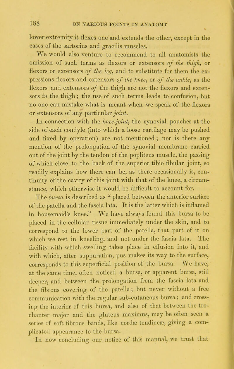 lower extremity it flexes one and extends the other, except in the cases of the sartorius and gracilis muscles. We would also venture to recommend to all anatomists the omission of such terms as flexors or extensors of the thigh, or flexors or extensoi's of the leg, and to substitute for them the ex- pressions flexors and extensors of the knee, or of the ankle, as the flexors and extensors of the thigh are not the flexors and exten- sors in the thigh; the use of such terms leads to confusion, but no one can mistake what is meant when we speak of the flexors or extensors of any particular joint. In connection with the knee-joint, the synovial pouches at the side of each condyle (into which a loose cartilage may be pushed and fixed by operation) are not mentioned; nor is there any mention of the prolongation of the synovial membrane carried out of the joint by the tendon of the popliteus muscle, the passing of which close to the back of the superior tibio- fibular joint, so readily explains how there can be, as there occasionally is, con- tinuity of the cavity of this joint with that of the knee, a circum- stance, which otherwise it wotdd be difficult to account for. The bursa is described as  placed between the anterior surface of the patella and the fascia lata. It is the latter which is inflamed in housemaid's knee. We have always found this bursa to be placed in the cellular tissue immediately under the skin, and to correspond to the lower part of the patella, that part of it on which we rest in kneeling, and not under the fascia lata. The facility with which swelling takes place in effusion into it, and with which, after suppuration, pus makes its way to the surface, corresponds to this superficial position of the bursa. We have, at the same time, often noticed a bursa, or apparent bursa, still deeper, and between the prolongation from the fascia lata and the fibrous covering of the patella; but never without a free communication with the regular sub-cutaneous bursa ; and cross- ing the interior of this bursa, and also of that between the tro- chanter major and the gluteus maximus, may be often seen a series of soft fibrous bands, like corda? tendineaB, giving a com- plicated appearance to the bursa. In now concluding our notice of this manual, we trust that