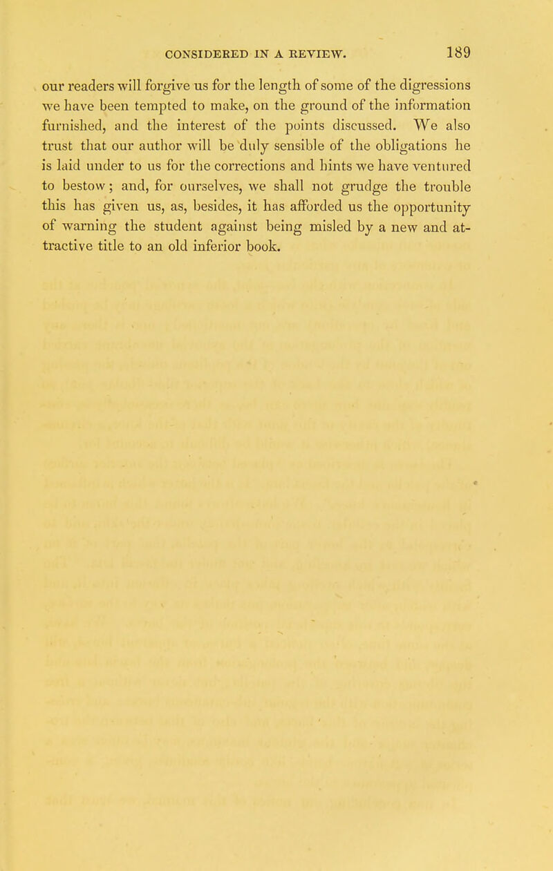 our readers will forgive us for the length of some of the digressions we have been tempted to make, on the ground of the information furnished, and the interest of the points discussed. We also trust that our author will be duly sensible of the obligations he is laid under to us for the corrections and hints we have ventured to bestow; and, for ourselves, we shall not grudge the trouble this has given us, as, besides, it has afforded us the opportunity of warning the student against being misled by a new and at- tractive title to an old inferior book.