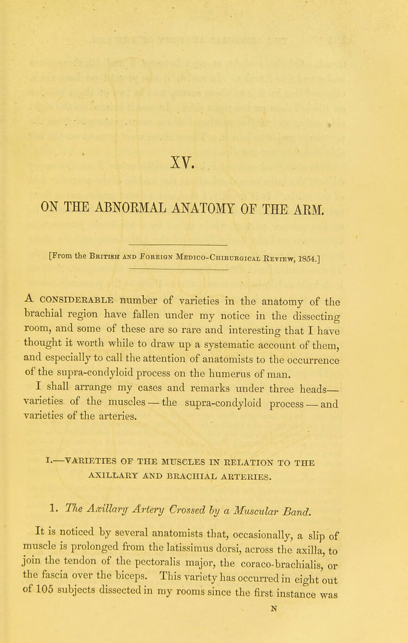 i XV. ON THE ABNORMAL ANATOMY OF THE ARM. [From the British amd Foreign Medico-Chirurgicax Review, 1854.] A considerable number of varieties in the anatomy of the brachial region have fallen under my notice in the dissecting room, and some of these are so rare and interesting that I have thought it worth while to draw up a systematic account of them, and especially to call the attention of anatomists to the occurrence of the supra-condyloid process on the humerus of man. I shall arrange my cases and remarks under three heads— varieties of the muscles —the supra-condyloid process — and varieties of the arteries. *•—VARIETIES OP THE MUSCLES IN RELATION TO THE AXILLARY AND BRACHIAL ARTERIES. 1. TJie Axillary Artery Crossed by a Muscular Band. It is noticed by several anatomists that, occasionally, a slip of muscle is prolonged from the latissimus dorsi, across the axilla, to join the tendon of the pectoralis major, the coraco-brachialis, or the fascia over the biceps. This variety has occurred in eight out of 105 subjects dissected in my rooms since the first instance was N
