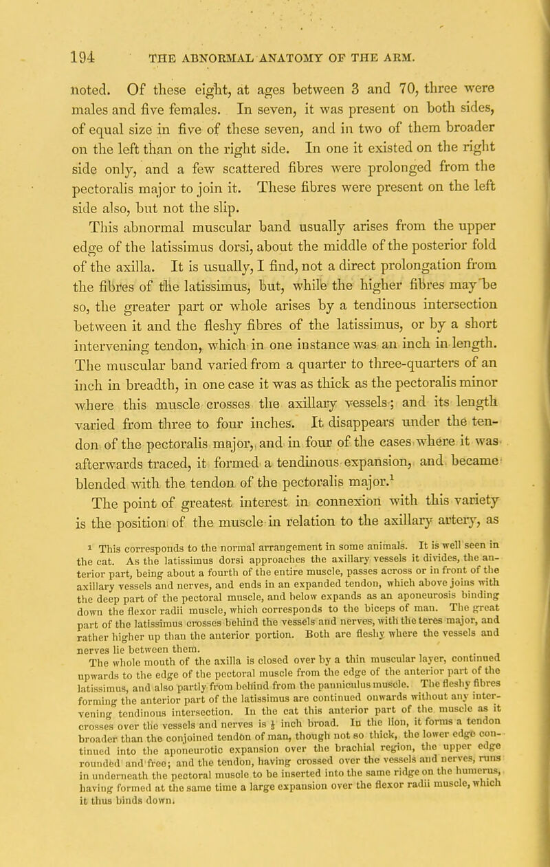 noted. Of these eight, at ages between 3 and 70, three were males and five females. In seven, it was present on both sides, of equal size in five of these seven, and in two of them broader on the left than on the right side. In one it existed on the right side only, and a few scattered fibres were prolonged from the pectoralis major to join it. These fibres were present on the left side also, but not the slip. This abnormal muscular band usually arises from the upper edge of the latissimus dorsi, about the middle of the posterior fold of the axilla. It is usually, I find, not a direct prolongation from the fibres of the latissimus, but, while the higher fibres mayl>e so, the greater part or whole arises by a tendinous intersection between it and the fleshy fibres of the latissimus, or by a short intervening tendon, which in one instance was an inch in length. The muscular band varied from a quarter to three-quarters of an inch in breadth, in one case it was as thick as the pectoralis minor where this muscle crosses the axillary vessels; and its length varied from three to four inches. It disappears under the ten- don of the pectoralis major,, and in four of the cases where it was afterwards traced, it formed a tendinous expansion, and became' blended with the tendon of the pectoralis major.1 The point of greatest interest in connexion with this variety is the position; of the muscle in relation to the axillary artery, as 1 This corresponds to the normal arrangement in some animals. It is well seen in the cat. As the latissimus dorsi approaches the axillary vessels it divides, the an- terior part, being about a fourth of the entire muscle, passes across or in front of the axillary vessels and nerves, and ends in an expanded tendon, which above joins with the deep part of the pectoral muscle, and below expands as an aponeurosis binding down the flexor radii muscle, which corresponds to the biceps of man. The great part of the latissimus crosses behind the vessels and nerves, with the teres major, and rather higher up than the anterior portion. Both are fleshy where the vessels and nerves lie between them. The whole mouth of the axilla is closed over by a thin muscular layer, continued upwards to the edge of the pectoral muscle from the edge of the anterior part of the latissimus, and also partly from behind from the panniculus muscle. The fleshy fibres forming the anterior part of the latissimus are continued onwards without any inter- vening tendinous intersection. In the cat this anterior part of the muscle as it crosses over the vessels and nerves is J inch broad. In the lion, it forms a tendon broader than the conjoined tendon of man, though not so thick, the lower edge con- tinued into the aponeurotic expansion over the braclii.il region, the upper edge rounded and free; and the tendon, having crossed over the vessels and nerves, runs in underneath the pectoral musole to be inserted into the same ridge on the humerus, having formed at the same time a large expansion over the flexor radii muscle, which it thus binds down,
