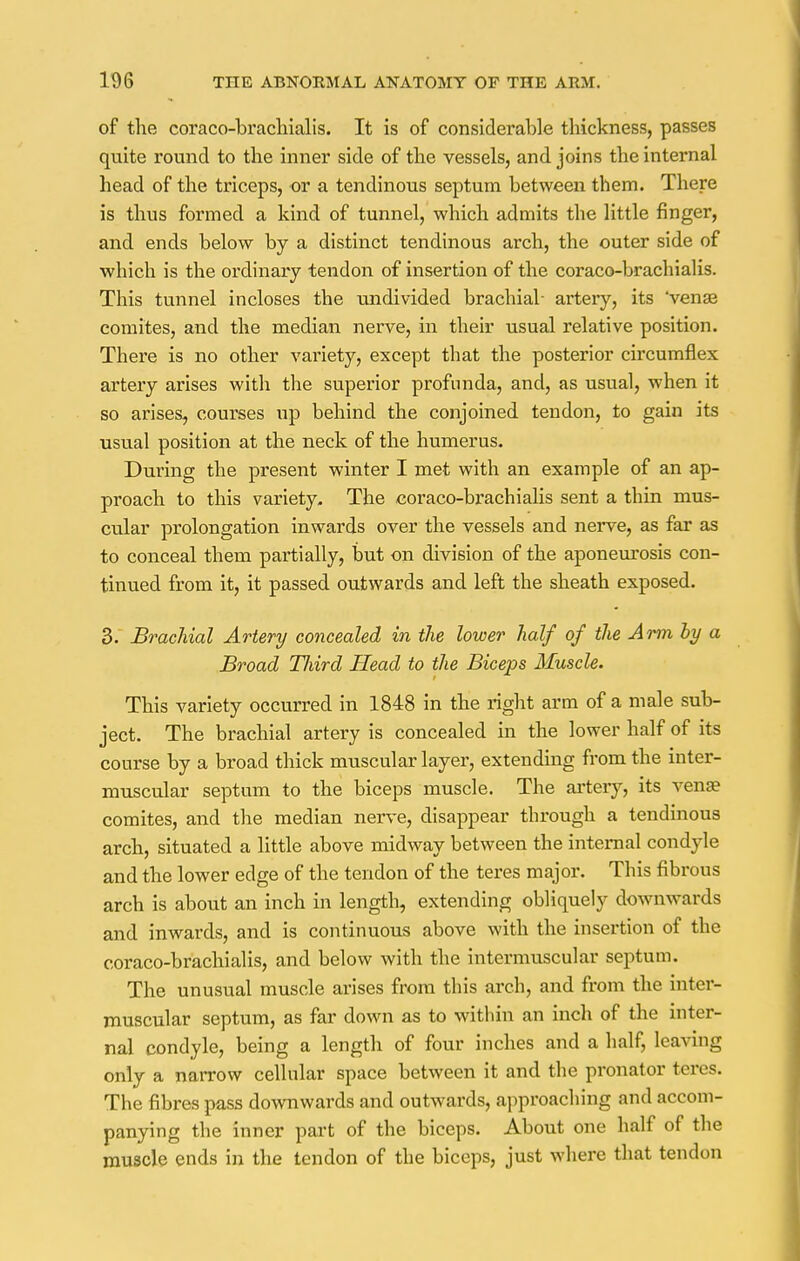 of the coraco-bracliialis. It is of considerable thickness, passes quite round to the inner side of the vessels, and joins the internal head of the triceps, or a tendinous septum between them. There is thus formed a kind of tunnel, which admits the little finger, and ends below by a distinct tendinous arch, the outer side of which is the ordinary tendon of insertion of the coraco-brachialis. This tunnel incloses the undivided brachial- artery, its venae comites, and the median nerve, in their usual relative position. There is no other variety, except that the posterior circumflex artery arises with the superior profunda, and, as usual, when it so arises, courses up behind the conjoined tendon, to gain its usual position at the neck of the humerus. During the present winter I met with an example of an ap- proach to this variety. The coraco-brachialis sent a thin mus- cular prolongation inwards over the vessels and neiwe, as far as to conceal them partially, but on division of the aponeurosis con- tinued from it, it passed outwards and left the sheath exposed. 3. Brachial Artery concealed in the lower half of the Arm by a Broad TJiird Head to the Biceps Muscle. This variety occurred in 1848 in the right arm of a male sub- ject. The brachial artery is concealed in the lower half of its course by a broad thick muscular layer, extending from the inter- muscular septum to the biceps muscle. The artery, its vena? comites, and the median nerve, disappear through a tendinous arch, situated a little above midway between the internal condyle and the lower edge of the tendon of the teres major. This fibrous arch is about an inch in length, extending obliquely downwards and inwards, and is continuous above with the insertion of the coraco-brachialis, and below with the intermuscular septum. The unusual muscle arises from this arch, and from the inter- muscular septum, as far down as to within an inch of the inter- nal condyle, being a length of four inches and a half, leaving only a narrow cellular space between it and the pronator teres. The fibres pass downwards and outwards, approaching and accom- panying the inner part of the biceps. About one half of the muscle ends in the tendon of the biceps, just where that tendon