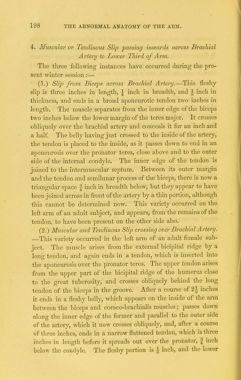4. Muscular or Tendinous Slip passing inwards across Brachial Artery to Lower Third of Arm. The three following instances have occurred during the pre- sent winter session:— (1.) Slip from Biceps across Brachial Artery.—This fleshy slip is three inches in length, £ inch in breadth, and £ inch in thickness, and ends in a broad aponeurotic tendon two inches in length. The muscle separates from the inner edge of the biceps two inches below the lower margin of the teres major. It crosses obliquely over the brachial artery and conceals it for an inch and a half. The belly having just crossed to the inside of the artery, the tendon is placed to the inside, as it passes down to end in an aponeurosis over the pronator teres, close above and to the outer side of the internal condyle. The inner edge of the tendon is joined to the intermuscular septum. Between its outer margin and the tendon and semilunar process of the biceps, there is now a triangular space § inch in breadth below, but they appear to have been joined across in front of the artery by a thin portion, although this cannot be determined now. This variety occurred on the left arm of an adult subject, and appears, from the remains of the tendon, to have been present on the other side also. (2.) Muscular and Tendinous Slip crossing over Brachial Artery. —This variety occurred in the left arm of an adult female sub- ject. The muscle arises from the external bicipital ridge by a long tendon, and again ends in a tendon, which is inserted into the aponeurosis over the pronator teres. The upper tendon arises from the upper part of the bicipital ridge of the humerus close to the great tuberosity, and crosses obliquely behind the long tendon of the biceps in the groove. After a course of 2\ inches it ends in a fleshy belly, which appears on the inside of the arm between the biceps and coraco-brachialis muscles; passes do\\n along the inner edge of the former and parallel to the outer side of the artery, which it now crosses obliquely, and, after a course of three inches, ends in a narrow flattened tendon, which is three inches in length before it spreads out over the pronator, £- inch below the condyle. The fleshy portion is £ inch, and the lower
