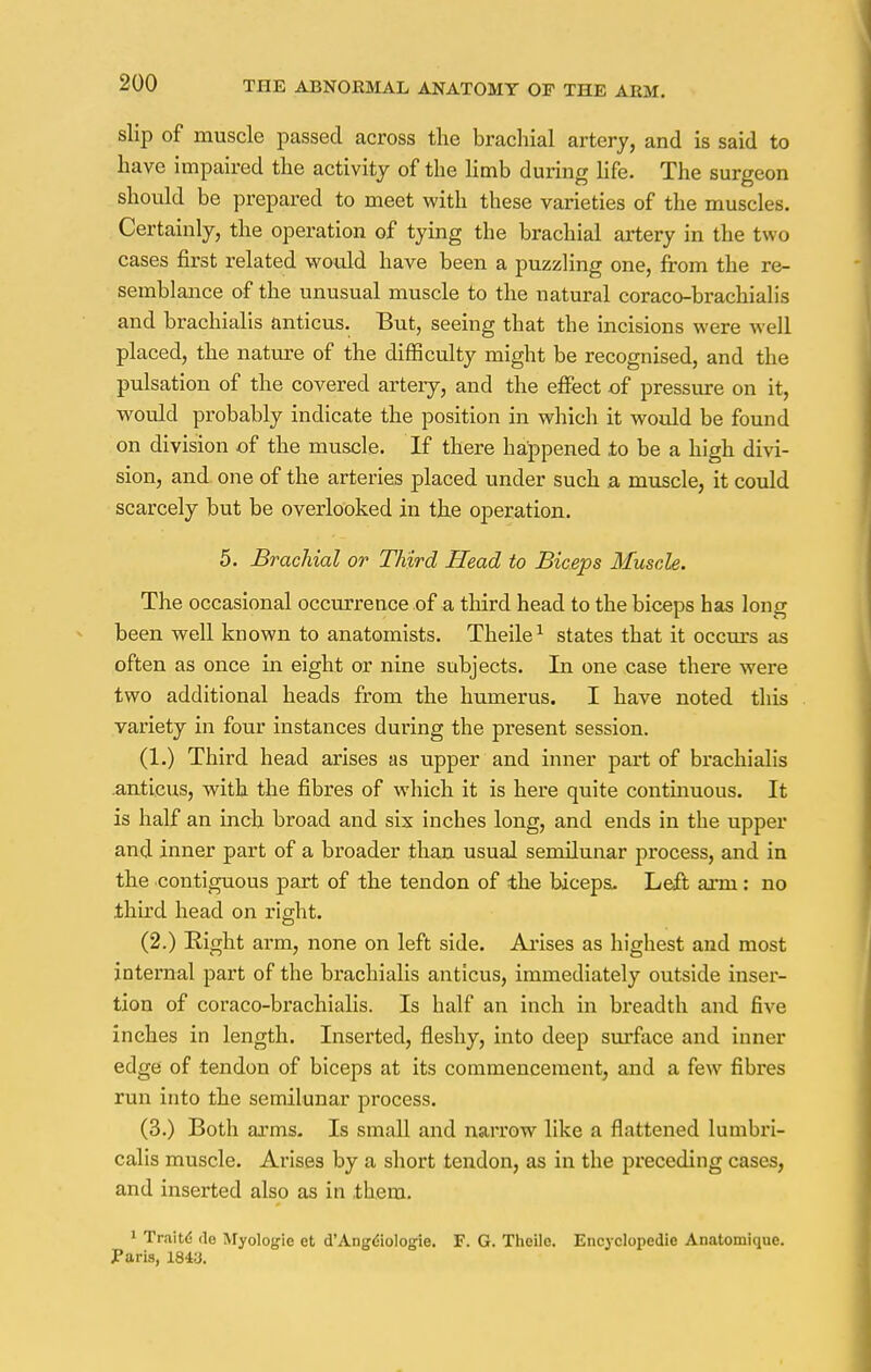 slip of muscle passed across the brachial artery, and is said to have impaired the activity of the limb during life. The surgeon should be prepared to meet with these varieties of the muscles. Certainly, the operation of tying the brachial artery in the two cases first related would have been a puzzling one, from the re- semblance of the unusual muscle to the natural coraco-brachialis and brachialis anticus. But, seeing that the incisions were well placed, the nature of the difficulty might be recognised, and the pulsation of the covered artery, and the effect of pressure on it, would probably indicate the position in which it would be found on division of the muscle. If there happened to be a high divi- sion, and one of the arteries placed under such a muscle, it could scarcely but be overlooked in the operation. 5. Brachial or Third Head to Biceps Muscle. The occasional occurrence of a third head to the biceps has long been well known to anatomists. Theile1 states that it occurs as often as once in eight or nine subjects. In one case there were two additional heads from the humerus. I have noted this variety in four instances during the present session. (1.) Third head arises as upper and inner part of brachialis .anticus, with the fibres of which it is here quite continuous. It is half an inch broad and six inches long, and ends in the upper and inner part of a broader than usual semilunar process, and in the contiguous part of the tendon of the biceps. Left arm: no third head on right. (2.) Right arm, none on left side. Arises as highest and most internal part of the brachialis anticus, immediately outside inser- tion of coraco-brachialis. Is half an inch in breadth and five inches in length. Inserted, fleshy, into deep surface and inner edge of tendon of biceps at its commencement, and a few fibres run into the semilunar process. (3.) Both arms. Is small and narrow like a flattened lumbri- calis muscle. Arises by a short tendon, as in the preceding cases, and inserted also as in them. 1 Traite de Myologle ct d'Angdiologie. F. G. Theilo. Encyclopedic Anatomique. Paris, 184a.