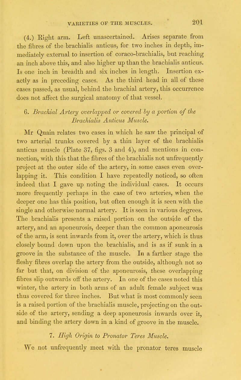 (4.) Eight arm. Left unascertained. Arises separate from the fibres of the brachialis anticus, for two inches in depth, im- mediately external to insertion of coraco-brachialis, but reaching an inch above this, and also higher up than the brachialis anticus. Is one inch in breadth and six inches in length. Insertion ex- actly as in preceding cases. As the third head in all of these cases passed, as usual, behind the brachial artery, this occurrence does not affect the surgical anatomy of that vessel. 6. Brachial Artery overlapped or covered by a portion of the Brachialis Anticus Muscle. Mr Quain relates two cases in which he saw the principal of two arterial trunks covered by a thin layer of the brachialis anticus muscle (Plate 37, figs. 3 and 4), and mentions in con- nection, with this that the fibres of the brachialis not unfrequently project at the outer side of the artery, in some cases even over- lapping it. This condition I have repeatedly noticed, so often indeed that I gave up noting the individual cases. It occurs more frequently perhaps in the case of two arteries, when the deeper one has this position, but often enough it is seen with the single and otherwise normal artery. It is seen in various degrees. The brachialis presents a raised portion on the outside of the artery, and an aponeurosis, deeper than the common aponeurosis of the arm, is sent inwards from it, over the artery, which is thus closely bound down upon the brachialis, and is as if sunk in a groove in the substance of the muscle. In a farther stage the fleshy fibres overlap the artery from the outside, although not so far but that, on division of the aponeurosis, these overlapping fibres slip outwards off the artery. In one of the cases noted this winter, the artery in both arms of an adult female subject was thus covered for three inches. But what is most commonly seen is a raised portion of the brachialis muscle, projecting on the out- side of the artery, sending a deep aponeurosis inwards over it, and binding the artery down in a kind of groove in the muscle. 7. High Origin to Pronator Teres Muscle. We not unfrequently meet with the pronator teres muscle