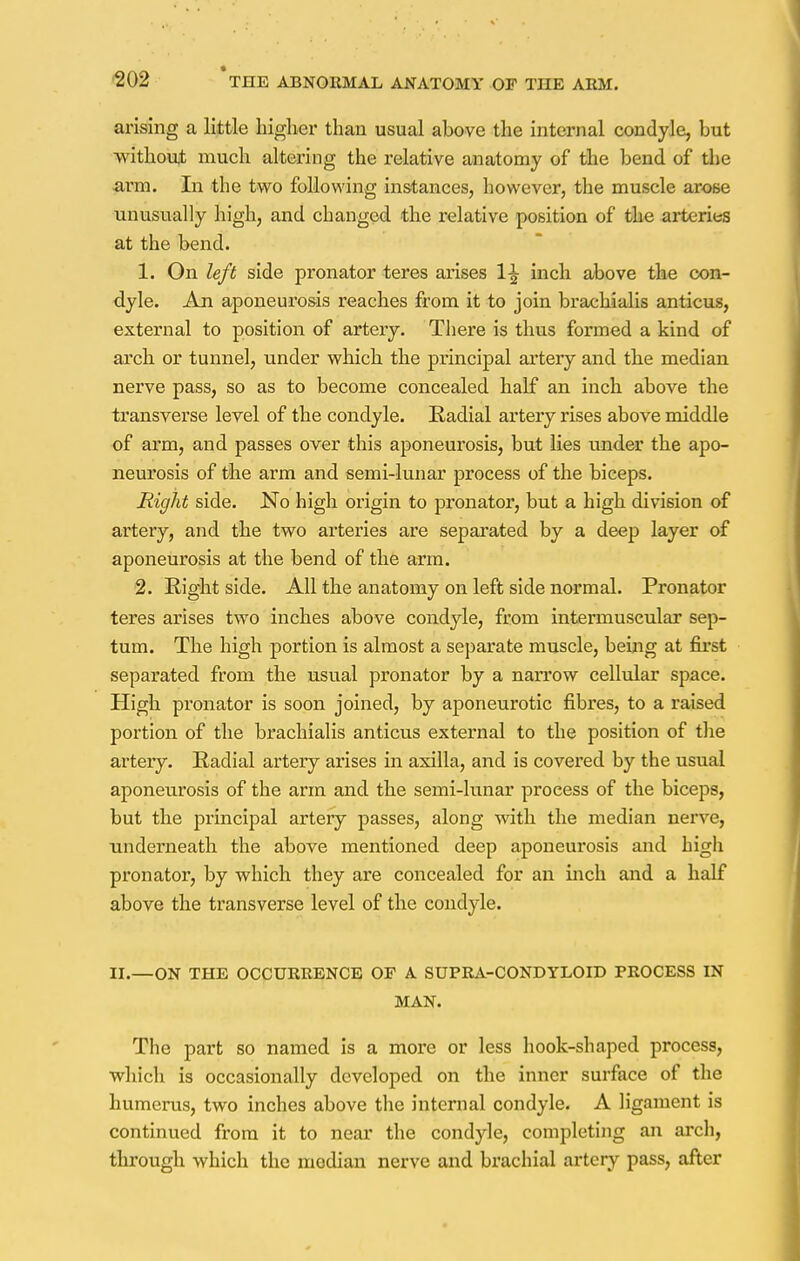 arising a little higher than usual above the internal condyle, but without much altering the relative anatomy of the bend of the arm. In the two following instances, however, the muscle arose unusually high, and changed the relative position of the arteries at the bend. 1. On left side pronator teres arises 1^ inch above the con- dyle. An aponeurosis reaches from it to join brachialis anticus, external to position of artery. There is thus formed a kind of arch or tunnel, under which the principal artery and the median nerve pass, so as to become concealed half an inch above the transverse level of the condyle. Radial artery rises above middle of arm, and passes over this aponeurosis, but lies under the apo- neurosis of the arm and semi-lunar process of the biceps. Right side. No high origin to pronator, but a high division of artery, and the two arteries are separated by a deep layer of aponeurosis at the bend of the arm. 2. Right side. All the anatomy on left side normal. Pronator teres arises two inches above condyle, from intermuscular sep- tum. The high portion is almost a separate muscle, being at first separated from the usual pronator by a narrow cellular space. High pronator is soon joined, by aponeurotic fibres, to a raised portion of the brachialis anticus external to the position of the artery. Radial artery arises in axilla, and is covered by the usual aponeurosis of the arm and the semi-lunar process of the biceps, but the principal artery passes, along wdth the median nerve, underneath the above mentioned deep aponeurosis and high pronator, by which they are concealed for an inch and a half above the transverse level of the condyle. II.—ON THE OCCURRENCE OF A SUPRA-CONDYLOID PROCESS IN MAN. The part so named is a more or less hook-shaped process, which is occasionally developed on the inner surface of the humerus, two inches above the internal condyle. A ligament is continued from it to near the condyle, completing an arch, through which the median nerve and brachial artery pass, after