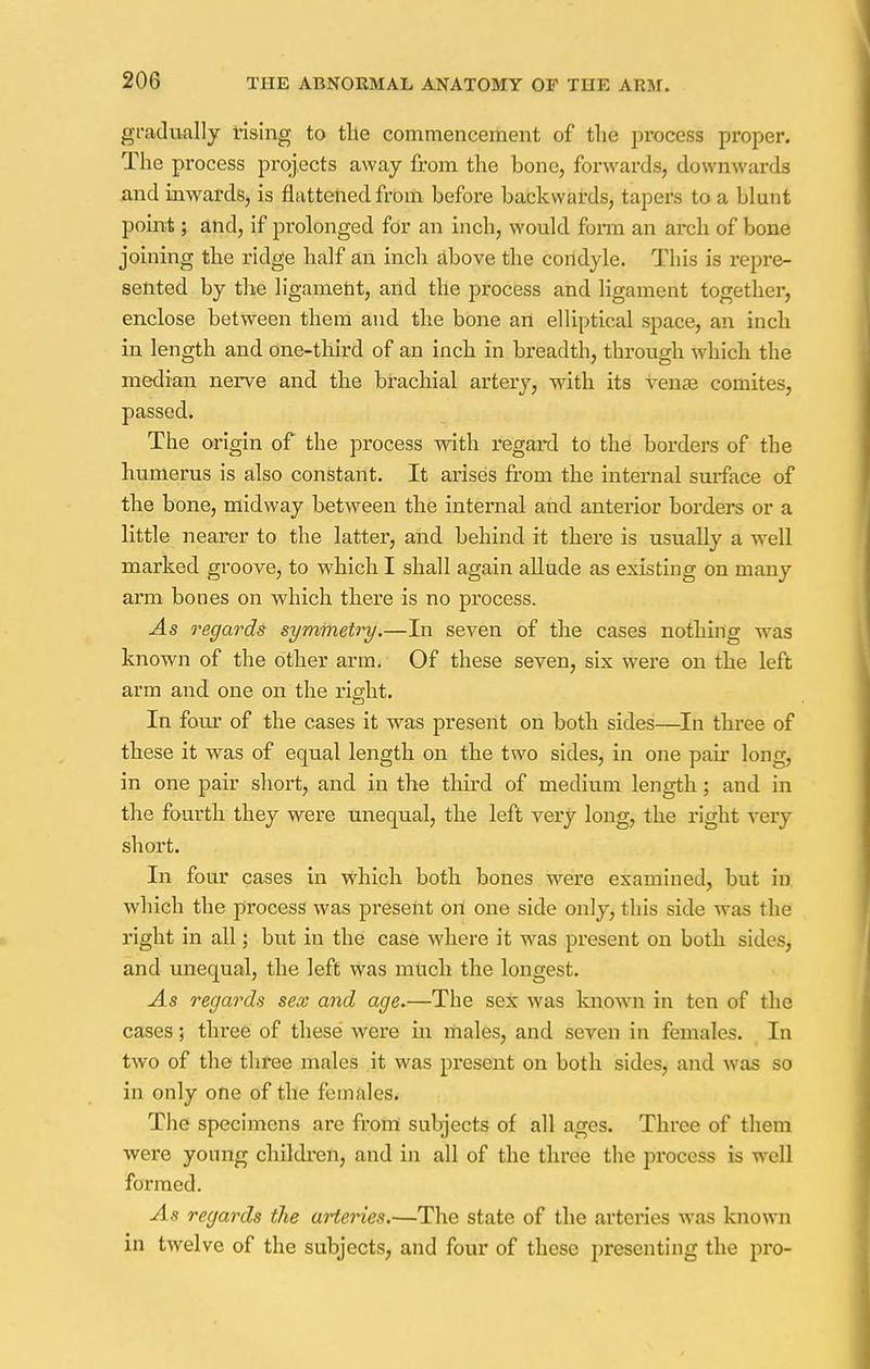 gradually rising to tile commencement of the process proper. The process projects away from the bone, forwards, downwards and inwards, is flattened from before backwards, tapers to a blunt point; and, if prolonged for an inch, would form an arch of bone joining the ridge half an inch above the condyle. This is repre- sented by the ligament, arid the process and ligament together, enclose between them and the bone an elliptical space, an inch in length and one-third of an inch in breadth, through which the median nerve and the brachial artery, with its A-ense comites, passed. The origin of the process with regard to the borders of the humerus is also constant. It arises from the internal surface of the bone, midway between the internal and anterior borders or a little nearer to the latter, and behind it there is usually a well marked groove, to which I shall again allude as existing on many arm bones on which there is no process. As regards symmetry.—In seven of the cases nothing was known of the other arm. Of these seven, six were on the left arm and one on the right. In four of the cases it was present on both sides—In three of these it was of equal length on the two sides, in one pair long, in one pair short, and in the third of medium length; and in the fourth they were unequal, the left very long, the right Very short. In four cases in which both bones were examined, but in which the process was present on one side only, this side was the right in all; but in the case where it was present on both sides, and unequal, the left was much the longest. As regards sex and age.—The sex was known in ten of the cases; three of these were in males, and seven in females. In two of the three males it was present on both sides, and was so in only one of the females. The specimens are from subjects of all ages. Three of them were young children, and in all of the three the process is well formed. As regards the arteries.—The state of the arteries was known in twelve of the subjects, and four of these presenting the pro-