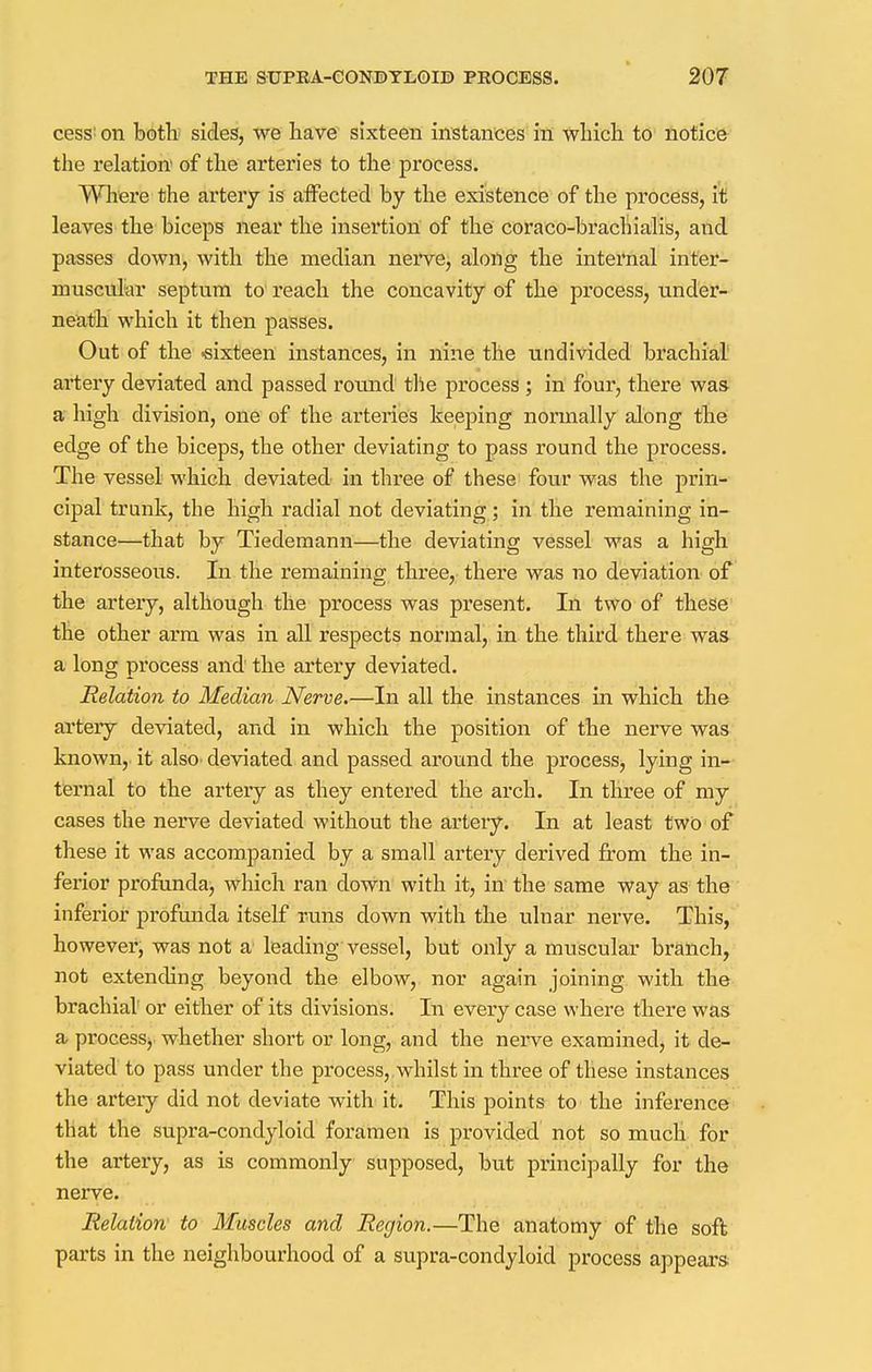 cess: on both sides, we have sixteen instances in which to notice the relation of the arteries to the process. Where the artery is affected by the existence of the process, it leaves the biceps near the insertion of the coraco-brachialis, and passes down, with the median nerve, aloiig the internal inter- muscular septum to reach the concavity of the process, under- neath which it then passes. Out of the -sixteen instances, in nine the undivided brachial artery deviated and passed round the process ; in four, there was a high division, one of the arteries keeping normally along the edge of the biceps, the other deviating to pass round the process. The vessel which deviated in three of these four was the prin- cipal trunk, the high radial not deviating; in the remaining in- stance—that by Tiedemann—the deviating vessel was a high interosseous. In the remaining three, there was no deviation of the artery, although the process was present. In two of these the other arm was in all respects normal, in the third there was a long process and the artery deviated. Relation to Median Nerve.—In all the instances in which the artery deviated, and in which the position of the nerve was known, it also deviated and passed around the process, lying in- ternal to the artery as they entered the arch. In three of my cases the nerve deviated without the artery. In at least two of these it was accompanied by a small artery derived from the in- ferior profunda, which ran down with it, in the same way as the inferior profunda itself runs down with the ulnar nerve. This, however, was not a leading vessel, but only a muscular branch, not extending beyond the elbow, nor again joining with the brachial or either of its divisions. In every case where there was a process, whether short or long, and the nerve examined, it de- viated to pass under the process, whilst in three of these instances the artery did not deviate with it. This points to the inference that the supra-condyloid foramen is provided not so much for the artery, as is commonly supposed, but principally for the nerve. Relation to Muscles and Region.—The anatomy of the soft parts in the neighbourhood of a supra-condyloid process appears
