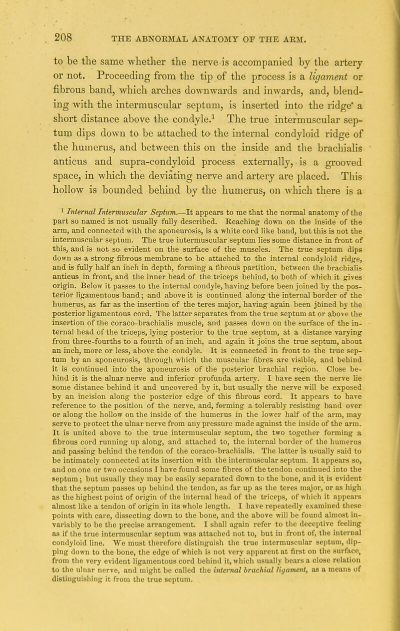 to be the same whether the nerve is accompanied by the artery or not. Proceeding from the tip of the process is a ligament or fibrous band, which arches downwards and inwards, and, blend- ing with the intermuscular septum, is inserted into the ridge' a short distance above the condyle.1 The true intermuscular sep- tum dips clown to be attached to the internal condyloid ridge of the humerus, and between this on the inside and the brachialis anticus and supra-condyloid process externally, is a grooved space, in which the deviating nerve and artery are placed. This hollow is bounded behind by the humerus, on whicli there is a 1 Internal Intermuscular Septum.—It appears to me that the normal anatomy of the part so named is not usually fully described. Reaching down on the inside of the arm, and connected with the aponeurosis, is a white cord like band, but this is not the intermuscular septum. The true intermuscular septum lies some distance in front of this, and is not so evident on the surface of the muscles. The true septum dips down as a strong fibrous membrane to be attached to the internal condyloid ridge, and is fully half an inch in depth, forming a fibrous partition, between the brachialis anticus in front, and the inner head of the triceps behind, to both of which it gives origin. Below it passes to the internal condyle, having before been joined by the pos- terior ligamentous band; and above it is continued along the internal border of the humerus, as far as the insertion of the teres major, having again been joined by the posterior ligamentous cord. The latter separates from the true septum at or above the insertion of the coraco-brachialis muscle, and passes down on the surface of the in- ternal head of the triceps, lying posterior to the true septum, at a distance varying from three-fourths to a fourth of an inch, and again it joins the true septum, about an inch, more or less, above the condyle. It is connected in front to the true sep- tum by an aponeurosis, through which the muscular fibres are visible, and behind it is continued into the aponeurosis of the posterior brachial region. Close be- hind it is the ulnar nerve and inferior profunda artery. I have seen the nerve lie some distance behind it and uncovered by it, but usually the nerve will be exposed by an incision along the posterior edge of this fibrous cord. It appears to have reference to the position of the nerve, and, forming a tolerably resisting band over or along the hollow on the inside of the humerus in the lower half of the arm, may serve to protect the ulnar nerve from any pressure made against the inside of the arm. It is united above to the true intermuscular septum, the two together forming a fibrous cord running up along, and attached to, the internal border of the humerus and passing behind the tendon of the coraco-brachialis. The latter is usually said to be intimately connected at its insertion with the intermuscular septum. It appears so, and on one or two occasions I have found some fibres of the tendon continued into the septum; but usually they may be easily separated down to the bone, and it is evident that the septum passes up behind the tendon, as far up as the teres major, or as high as the highest point of origin of the internal head of the triceps, of which it appears almost like a tendon of origin in its whole length. I have repeatedly examined these points with care, dissecting down to the bone, and the above will be found almost in- variably to be the precise arrangement. I shall again refer to the deceptive feeling as if the true intermuscular septum was attached not to, but in front of, the internal condyloid line. Wo must therefore distinguish the true intermuscular septum, dip- ping down to the bone, the edge of which is not very apparent at first on the surface, from the very evident ligamentous cord behind it, which usually bears a close relation to the ulnar nerve, and might be called the internal brachial liyament, as a means of distinguishing it from the true septum.