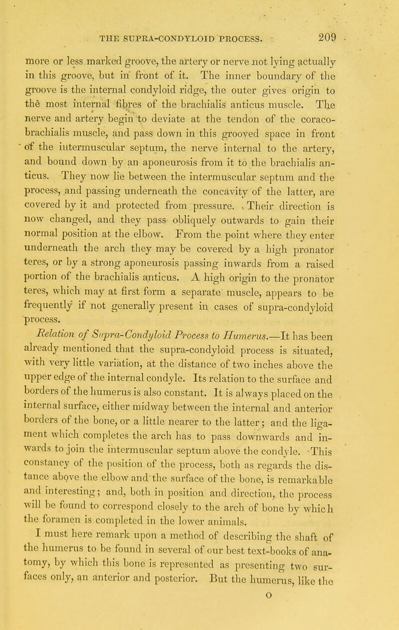 more or less marked groove, the artery or nerve not lying actually in this groove, but in front of it. The inner boundary of the groove is the internal condyloid ridge, the outer gives origin to the most internal fibres of the brachialis anticus muscle. The nerve and artery begin to deviate at the tendon of the coraco- brachialis muscle, and pass down in this grooved space in front of the intermuscular septum, the nerve internal to the artery, and bound down by an aponeurosis from it to the brachialis an- ticus. They now lie between the intermuscular septum and the process, .and passing underneath the concavity of the latter, are covered by it and protected from pressure. . Their direction is now changed, and they pass obliquely outwards to gain their normal position at the elbow. From the point where they enter underneath the arch they may be covered by a high pronator teres, or by a strong aponeurosis passing inwards from a raised portion of the brachialis anticus. A high origin to the pronator teres, which may at first form a separate muscle, appears to be frequently if not generally present in cases of supra-condyloid pi'ocess. Relation of Supra-Condyloid Process to Humerus.—It has been already mentioned that the supra-condyloid process is situated, with very little variation, at the distance of two inches above the upper edge of the internal condyle. Its relation to the surface and borders of the humerus is also constant. It is always placed on the internal surface, either midway between the internal and anterior borders of the bone, or a little nearer to the latter; and the liga- ment which completes the arch has to pass downwards and in- wards to join the intermuscular septum above the condyle. This constancy of the position of the process, both as regards the dis- tance above the elbow and the surface of the bone, is remarkable and interesting; and, both in position and direction, the process will be found to correspond closely to the arch of bone by which the foramen is completed in the lower animals. I must here remark upon a method of describing the shaft of the humerus to be found in several of our best text-books of ana- tomy, by which this bone is represented as presenting two sur- faces only, an anterior and posterior. But the humerus, like the o