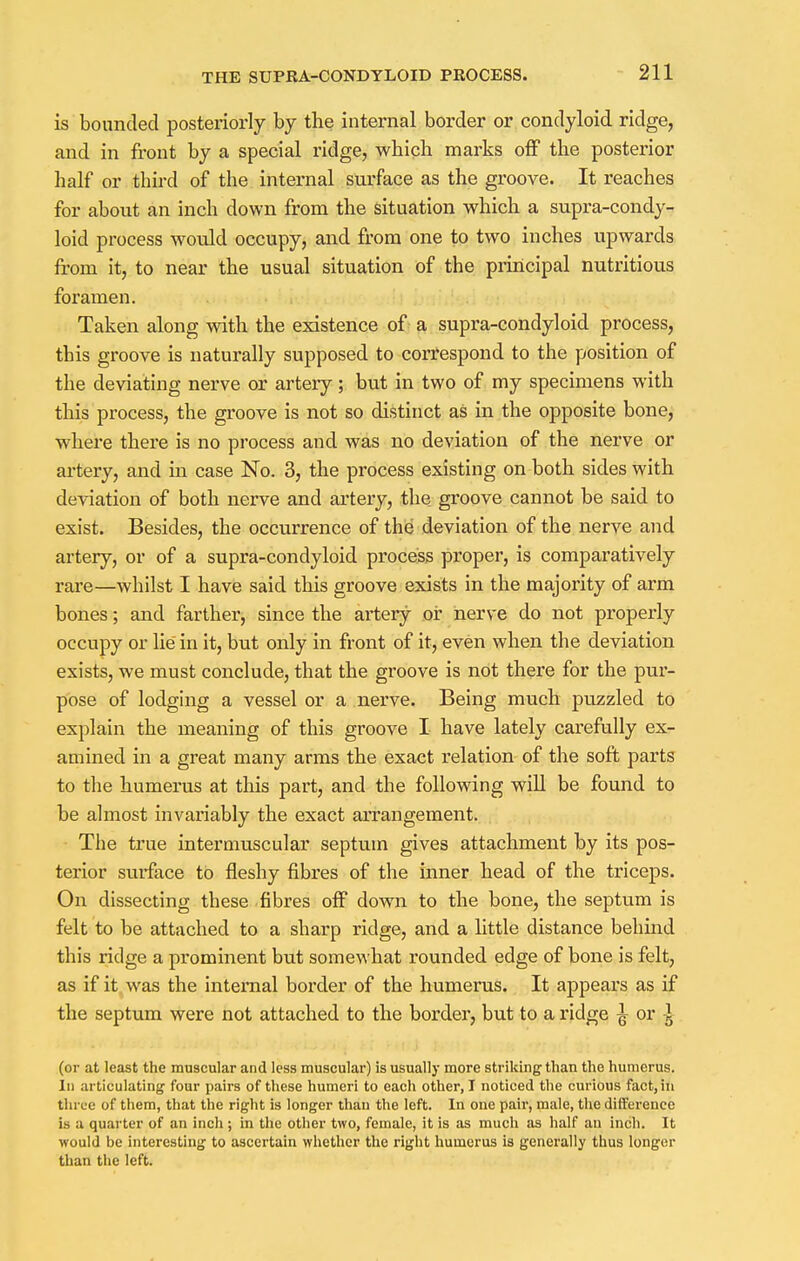 is bounded posteriorly by the internal border or condyloid ridge, and in front by a special ridge, which marks off the posterior half or third of the internal surface as the groove. It reaches for about an inch down from the situation which a supra-condy- loid process would occupy, and from one to two inches upwards from it, to near the usual situation of the principal nutritious foramen. Taken along with the existence of a supra-condyloid process, this groove is naturally supposed to correspond to the position of the deviating nerve or artery; but in two of my specimens with this process, the groove is not so distinct as in the opposite bone, where there is no process and was no deviation of the nerve or artery, and in case No. 3, the process existing on both sides with deviation of both nerve and artery, the groove cannot be said to exist. Besides, the occurrence of the deviation of the nerve and artery, or of a supra-condyloid process proper, is comparatively rare—whilst I have said this groove exists in the majority of arm bones; and farther, since the artery or nerve do not properly occupy or lie in it, but only in front of it, even when the deviation exists, we must conclude, that the groove is not there for the pur- pose of lodging a vessel or a nerve. Being much puzzled to explain the meaning of this groove I have lately carefully ex- amined in a great many arms the exact relation of the soft parts to the humerus at this part, and the following will be found to be almost invariably the exact arrangement. The true intermuscular septum gives attachment by its pos- terior surface to fleshy fibres of the inner head of the triceps. On dissecting these fibres off down to the bone, the septum is felt to be attached to a sharp ridge, and a little distance behind this ridge a prominent but somewhat rounded edge of bone is felt, as if it was the internal border of the humerus. It appears as if the septum were not attached to the border, but to a ridge ^ or ^ (or at least the muscular and less muscular) is usually more striking than the humerus. In articulating four pairs of these humeri to each other, I noticed the curious fact, in three of them, that the right is longer than the left. In one pair, male, the difference is a quarter of an inch ; in the other two, female, it is as much as half an inch. It would be interesting to ascertain whether the right humerus is generally thus longer than the left.