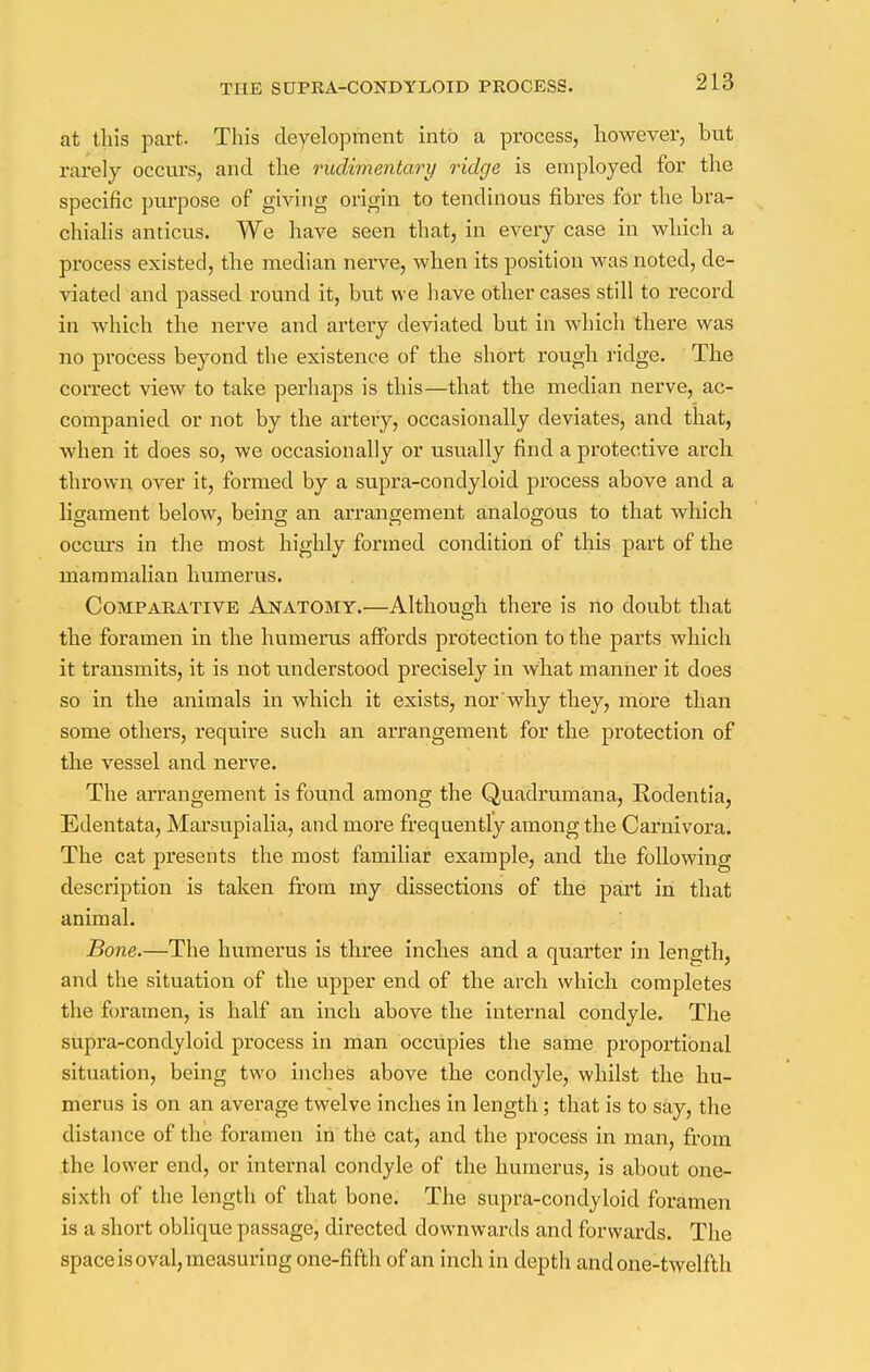 at this part. This development into a process, however, but rarely occurs, and the rudimentary ridge is employed for the specific purpose of giving origin to tendinous fibres for the bra- chialis anticus. We have seen that, in every case in which a process existed, the median nerve, when its position was noted, de- viated and passed round it, but we have other cases still to record in which the nerve and artery deviated but in which there was no process beyond the existence of the short rough ridge. The correct view to take perhaps is this—that the median nerve, ac- companied or not by the artery, occasionally deviates, and that, when it does so, we occasionally or usually find a protective arch thrown over it, formed by a supra-condyloid process above and a ligament below, being an arrangement analogous to that which occurs in the most highly formed condition of this part of the mammalian humerus. Comparative Anatomy.—Although there is no doubt that the foramen in the humerus affords protection to the parts which it transmits, it is not understood precisely in what manner it does so in the animals in which it exists, nor why they, more than some others, require such an arrangement for the protection of the vessel and nerve. The arrangement is found among the Quadrumana, Rodentia, Edentata, Marsupialia, and more frequently among the Carnivora. The cat presents the most familiar example, and the following description is taken from my dissections of the part in that animal. Bone.—The humerus is three inches and a quarter in length, and the situation of the upper end of the arch which completes the foramen, is half an inch above the internal condyle. The supra-condyloid process in man occupies the same proportional situation, being two inches above the condyle, whilst the hu- merus is on an average twelve inches in length ; that is to say, the distance of the foramen in the cat, and the process in man, from the lower end, or internal condyle of the humerus, is about one- sixth of the length of that bone. The supra-condyloid foramen is a short oblique passage, directed downwards and forwards. The space is oval, measuring one-fifth of an inch in depth and one-twelfth